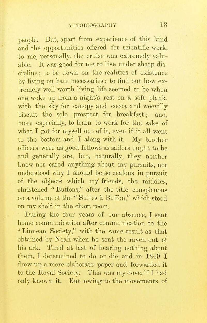 people. But, apart from experience of this kind and the opportunities offered for scientific work, to me. personally., the cruise was extremely valu- able. It was good for me to live under sharp dis- cipline ; to be down on the realities of existence by living on bare necessaries; to find out how ex- tremely well worth living life seemed to be when one woke up from a night's rest on a soft plank, with the sky for canopy and cocoa and weevilly biscuit the sole prospect for breakfast; and, more especially, to learn to work for the sake of what I got for myself out of it, even if it all went to the bottom and I along with it. My brother officers were as good fellows as sailors ought to be and generally are, but, naturally, they neither knew nor cared anything about my pursuits, noi understood why I should be so zealous in pursuit of the objects which my' friends, the middies, christened  Buffons, after the title conspicuous on a volume of the  Suites h Buffon, which stood on my shelf in the chart room. During the four years of our absence, I sent home communication after communication to the  Linnean Society, with the same result as that obtained by Noah when he sent the raven out of his ark. Tired at last of hearing nothing about them, I determined to do or die, and in 1849 I drew up a more elaborate paper and forwarded it to the Royal Society. This was my dove, if I had only known it. But owing to the movements of