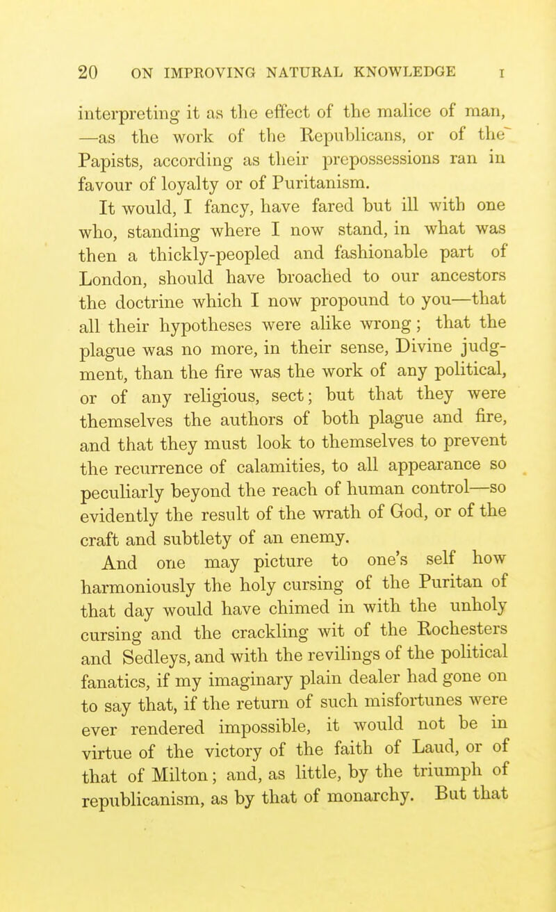 interpreting it as the effect of the malice of man, —as the work of the Republicans, or of the~ Papists, according as their prepossessions ran in favour of loyalty or of Puritanism. It would, I fancy, have fared but ill with one who, standing where I now stand, in what was then a thickly-peopled and fashionable part of London, should have broached to our ancestors the doctrine which I now propound to you—that all their hypotheses were ahke wrong; that the plague was no more, in their sense. Divine judg- ment, than the fire was the work of any political, or of any religious, sect; but that they were themselves the authors of both plague and fire, and that they must look to themselves to prevent the recurrence of calamities, to all appearance so peculiarly beyond the reach of human control—so evidently the result of the wrath of God, or of the craft and subtlety of an enemy. And one may picture to one's self how harmoniously the holy cursing of the Puritan of that day would have chimed in with the unholy cursing and the crackling wit of the Rochesters and Sedleys, and with the revilings of the political fanatics, if my imaginary plain dealer had gone on to say that, if the return of such misfortunes were ever rendered impossible, it would not be in virtue of the victory of the faith of Laud, or of that of Milton; and, as little, by the triumph of republicanism, as by that of monarchy. But that