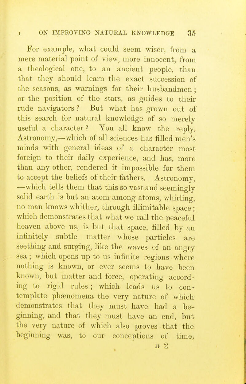 For example, what could seem wiser, from a mere material point of view, more innocent, from a theological one, to an ancient jDeople, than that tliey should learn the exact succession of the seasons, as warnings for their husbandmen; or the position of the stars, as guides to their rude navigators ? But what has grown out of this search for natural knowledge of so merely- useful a character ? You all know the reply. Astronomy,—which of all sciences has filled men's minds with general ideas of a character most foreign to their daily experience, and has, more than any other, rendered it impossible for them to accept the beliefs of their fathers. Astronomy, —which tells them that this so vast and seemingly salid earth is but an atom among atoms, whirling- no man knows whither, through illimitable space; which demonstrates that what we call the peaceful heaven above us, is but that space, filled by an infinitely subtle matter whose particles are seething and surging, like the waves of an angry sea; which opens up to us infinite regions where nothing is known, or ever seems to have been known, but matter and force, operating accord- ing to rigid rules; which leads us to con- template phjenomena the very nature of which demonstrates that they must have had a be- ginning, and that they must have an end, but the very nature of which also proves that the beginning was, to our conceptions of time> B 2