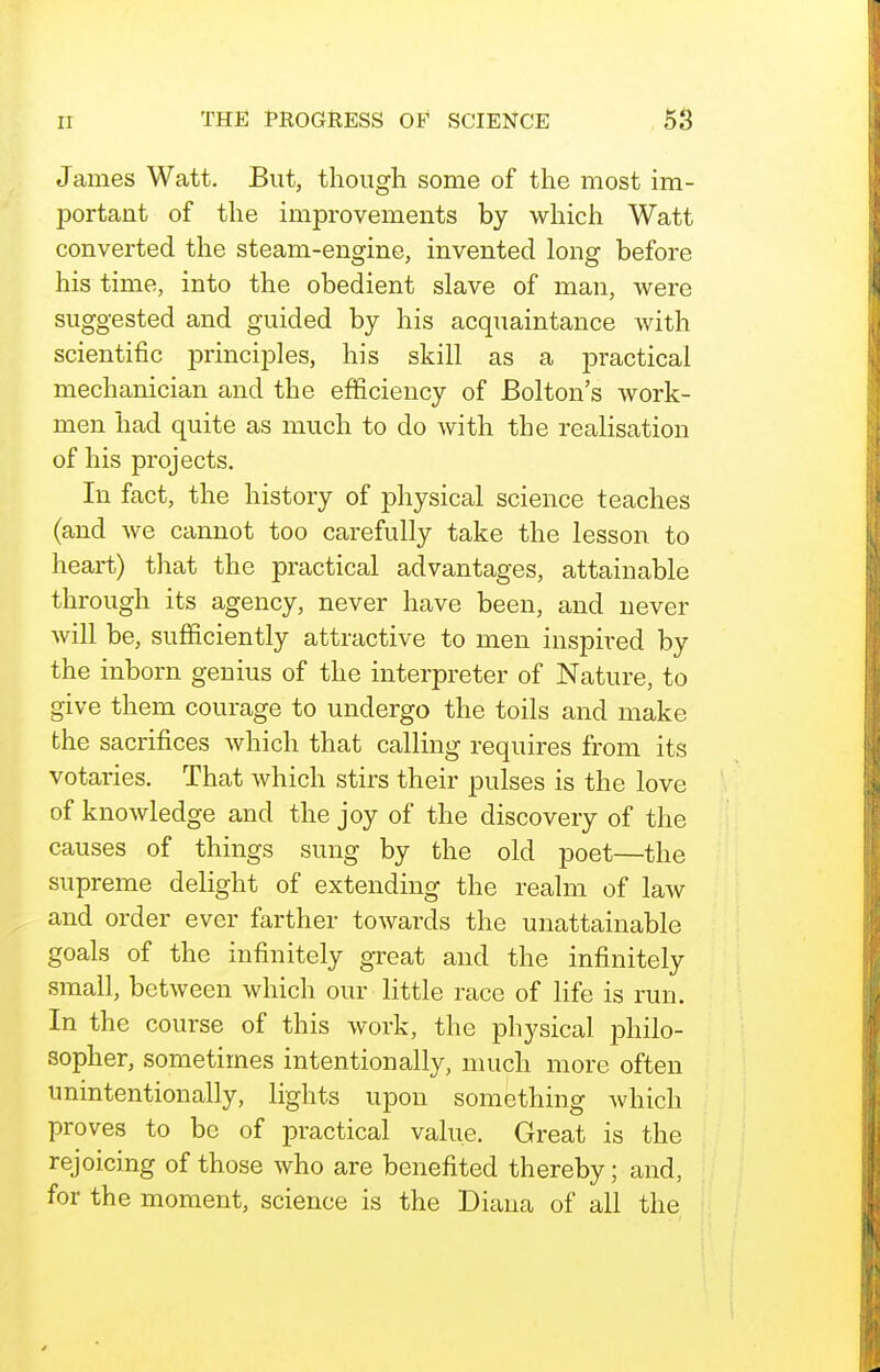 James Watt. But, though some of the most im- portant of the improvements by which Watt converted the steam-engine, invented long before his time, into the obedient slave of man, were suggested and guided by his acquaintance with scientific principles, his skill as a practical mechanician and the efficiency of Bolton's work- men had quite as much to do with the realisation of his projects. In fact, the history of physical science teaches (and we cannot too carefully take the lesson to heart) that the practical advantages, attainable through its agency, never have been, and never will be, sufficiently attractive to men inspired by the inborn genius of the interpreter of Nature, to give them courage to undergo the toils and make the sacrifices which that calling requires from its votaries. That which stirs their pulses is the love of knowledge and the joy of the discovery of the causes of things sung by the old poet—the supreme delight of extending the realm of law and order ever farther towards the unattainable goals of the infinitely great and the infinitely small, between which our little race of life is run. In the course of this work, the physical philo- sopher, sometimes intentionally, much more often unintentionally, lights upon something which proves to be of practical value. Great is the rejoicing of those who are benefited thereby; and, for the moment, science is the Diana of all the
