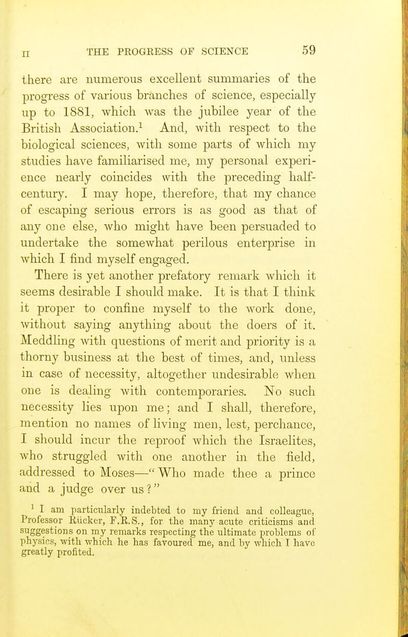 there are numerous excellent summaries of the progi'ess of various branches of science, especially up to 1881, which was the jubilee year of the British Association.^ And, with respect to the biological sciences, with some parts of which my studies have familiarised me, my personal experi- ence nearly coincides with the preceding half- century. I may hope, therefore, that my chance of escaping serious errors is as good as that of any one else, who might have been persuaded to undertake the somewhat perilous enterprise in which I find myself engaged. There is yet another prefatory remark which it seems desirable I should make. It is that I think it proper to confine myself to the work done, without saying anything about the doers of it. Meddling with questions of merit and priority is a thorny business at the best of times, and, unless in case of necessity, altogether undesirable when one is dealing with contemporaries. No such necessity lies upon me; and I shall, therefore, mention no names of living men, lest, perchance, I should incur the reproof which the Israelites, who struggled with one another in the field, addressed to Moses— Who made thee a prince and a judge over us ? ^ I am particularly indebted to my fi-iend and colleague, Professor Kiickcr, F.R.S., for the many acute criticisms and suggestions on my remarks respecting the ultimate jjroblems of physics, with which he has favoured me, and by which I have greatly profited.