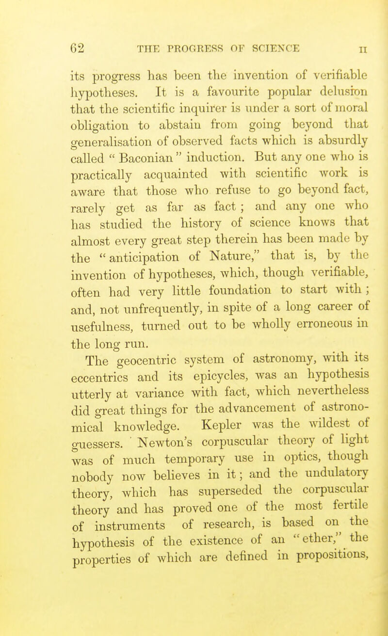 its progress has been the invention of verifiable hypotheses. It is a favourite popular delusion that the scientific inquirer is under a sort of moral obligation to abstain from going beyond that generalisation of observed facts which is absurdly called  Baconian  induction. But any one who is practically acquainted with scientific work is aware that those who refuse to go beyond fact, rarely get as far as fact; and any one who has studied the history of science knows that almost every great step therein has been made by the anticipation of Nature, that is, by the invention of hypotheses, which, though verifiable, often had very little foundation to start with ; and, not unfrequently, in spite of a long career of usefulness, turned out to be wholly erroneous in the long run. The geocentric system of astronomy, with its eccentrics and its epicycles, was an hypothesis utterly at variance with fact, which nevertheless did great things for the advancement of astrono- mical knowledge, Kepler was the wildest of guessers. ' Newton's corpuscular theory of light was of much temporary use in optics, though nobody now believes in it; and the undulatory theory, which has superseded the corpuscular theory and has proved one of the most fertile of instruments of research, is based on the hypothesis of the existence of an ether, the properties of which are defined in propositions,