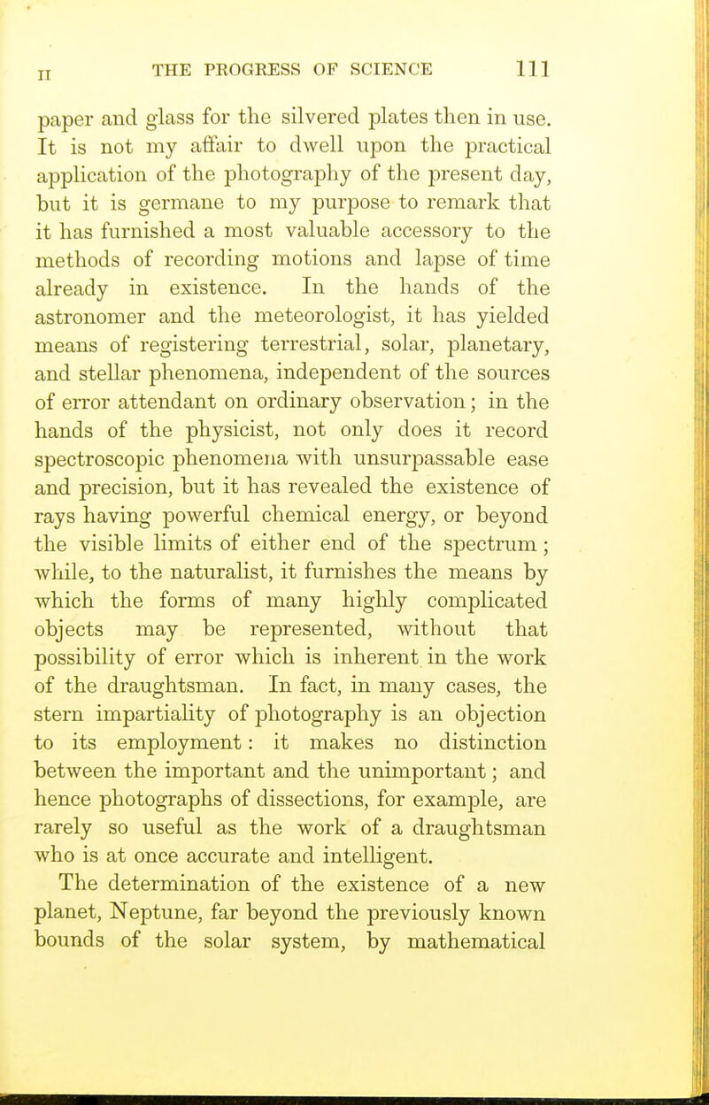 paper and glass for the silvered plates then in use. It is not my affair to dwell upon the practical application of the photography of the present day, but it is germane to my purpose to remark that it has furnished a most valuable accessory to the methods of recording motions and lapse of time already in existence. In the hands of the astronomer and the meteorologist, it has yielded means of registering terrestrial, solar, planetary, and stellar phenomena, independent of the sources of error attendant on ordinary observation; in the hands of the physicist, not only does it record spectroscopic phenomena with unsurpassable ease and precision, but it has revealed the existence of rays having powerful chemical energy, or beyond the visible limits of either end of the spectrum; while, to the naturalist, it furnishes the means by which the forms of many highly complicated objects may be represented, without that possibility of error which is inherent in the work of the draughtsman. In fact, in many cases, the stern impartiality of photography is an objection to its employment: it makes no distinction between the important and the unimportant; and hence photographs of dissections, for example, are rarely so useful as the work of a draughtsman who is at once accurate and intelligent. The determination of the existence of a new planet, Neptune, far beyond the previously known bounds of the solar system, by mathematical