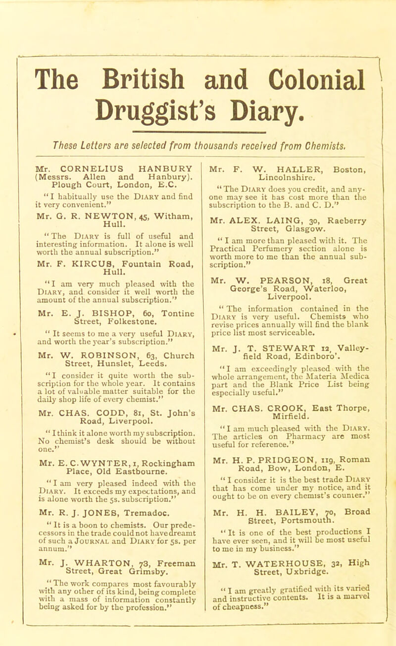 Druggist’s Diary. These Letters are selected from thousands received from Chemists. Mr. CORNELIUS HANBURY (Messrs. Allen and Hanbury). Plough Court, London, E.C. “ I habitually use the Diary and find it very convenient.” Mr. G. R. NEWTON, 45, Witham, Hull. “ The Diary is full of useful and interesting information. It alone is well worth the annual subscription.” Mr. F. KIRCUS, Fountain Road, Hull. “ I am very much pleased with the Diary, and consider it well worth the amount of the annual subscription.” Mr. E. J. BISHOP, 60, Tontine Street, Folkestone. “ It seems to me a very useful Diary, and worth the year’s subscription.” Mr. W. ROBINSON, 63, Church Street, Hunslet, Leeds. “I consider it quite worth the sub- scription for the whole year. It contains a lot of valuable matter suitable for the daily shop life of every chemist.” Mr. CHAS. CODB, 81, St. John’s Road, Liverpool. “ I think it alone worth my subscription. No chcmiBt’s desk should be without one.” Mr. E. C. WYNTER, 1, Rockingham Place, Old Eastbourne. “ I am very pleased indeed with the Diary. It exceeds my expectations, and is alone worth the 5s. subscription.” Mr. R. J. JONES, Tremadoc. “ It is a boon to chemists. Our prede- cessors in the trade couldnot havedreamt of such a Journal and Diary for 5s. per annum.” Mr. J. WHARTON, 73, Freeman Street, Great Grimsby. y The work compares most favourably with any other of its kind, being complete with a mass of information constantly being asked for by the profession.” Mr. F. W. HALLER, Boston, Lincolnshire. “ The Diary does you credit, and any- one may see it has cost more than the subscription to the B. and C. D.” Mr. ALEX. LAING, 30, Raeberry Street, Glasgow. “ I am more than pleased with it. The Practical Perfumery section alone is worth more to me than the annual sub- scription.” Mr. W. PEARSON, 18, Great George’s Road, Waterloo, Liverpool. “ The information contained in the Diary is very useful. Chemists who revise prices annually will find the blank price list most serviceable. Mr. J. T. STEWART 12, Valley- field Road, Edinboro’. “I am exceedingly pleased with the whole arrangement, the Materia Medica part and the Blank Price List being especially useful.” Mr. CHAS. CROOK, East Thorpe, Mirfield. “ I am much pleased with the Diary. The articles on Pharmacy are most useful for reference.” Mr. H. P. PRIDGEON, 119, Roman Road, Bow, London, E. 111 consider it is the best trade Diary that has come under my notice, and it ought to be on every chemist’s counter.*’ Mr. H. H. BAILEY, 70, Broad Street, Portsmouth. “ It is one of the best productions I have ever seen, and it will be most useful to me in my business.” Mr. T. WATERHOUSE, 32, High Street, Uxbridge. “ I am greatly gratified with its varied and instructive contents. It is a marvel of cheapness.”