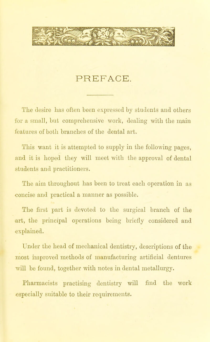 PREFACE. The desire lias often been expressed by students and others for a small, but comprehensive work, dealing with the main features of both branches of the dental art. This want it is attempted to supply in the following pages, and it is hoped they will meet with the approval of dental students and practitioners. The aim throughout has been to treat each operation in as concise and practical a manner as possible. The first part is devoted to the surgical branch of the art, the principal operations being briefly considered and explained. Under the head of mechanical dentistry, descriptions of the most improved methods of manufacturing artificial dentures will be found, together with notes in dental metallurgy. Pharmacists practising dentistry will find the work especially suitable to their requirements.