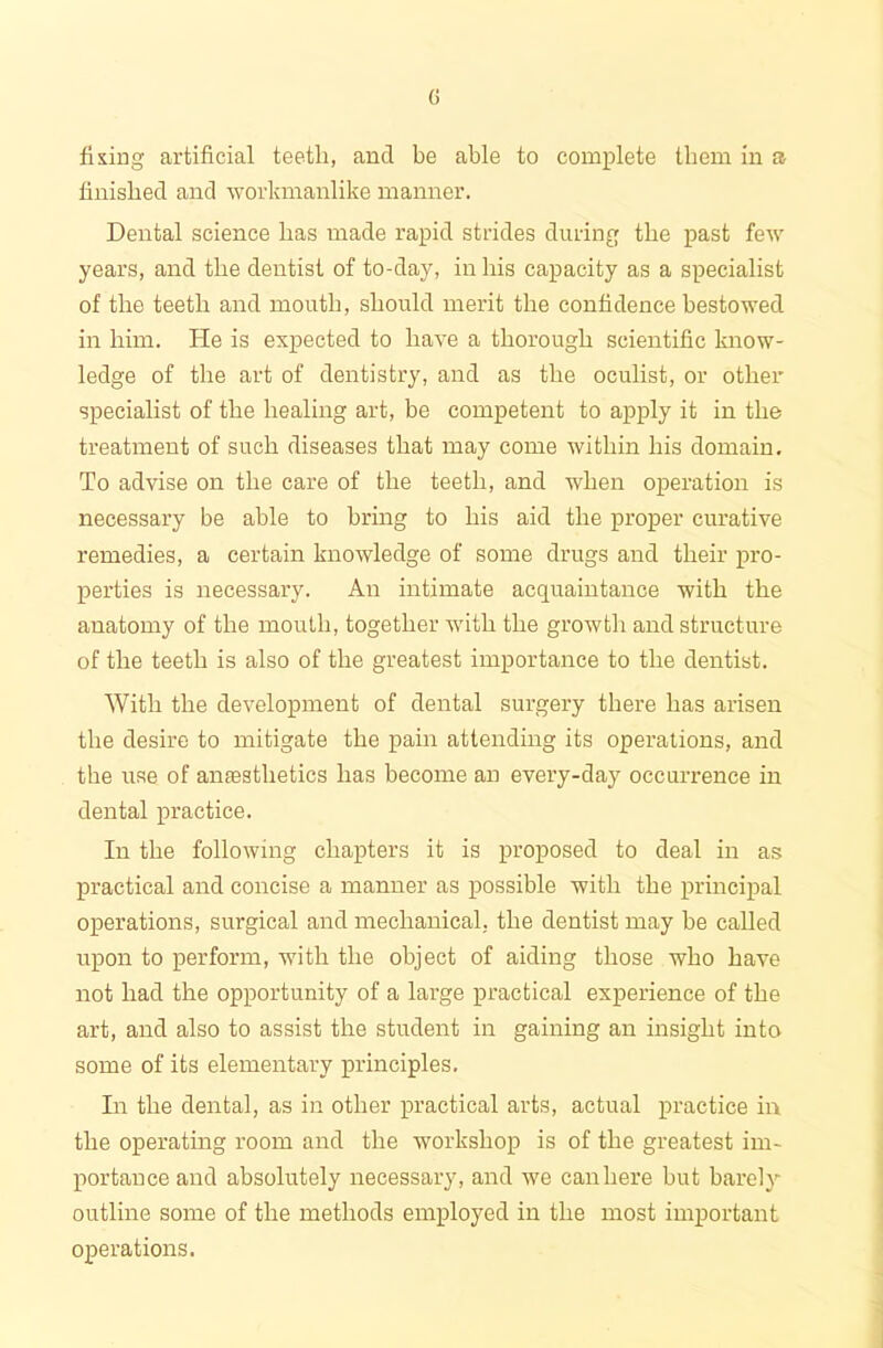 fixing artificial teeth, and be able to complete them in a finished and workmanlike manner. Dental science lias made rapid strides during the past few years, and the dentist of to-day, in bis capacity as a specialist of the teeth and mouth, should merit the confidence bestowed in him. He is expected to have a thorough scientific know- ledge of the art of dentistry, and as the oculist, or other specialist of the healing art, be competent to apply it in the treatment of such diseases that may come within his domain. To advise on the care of the teeth, and when operation is necessary be able to bring to his aid the proper curative remedies, a certain knowledge of some drugs and their pro- perties is necessary. An intimate acquaintance with the anatomy of the mouth, together with the growth and structure of the teeth is also of the greatest importance to the dentist. With the development of dental surgery there has arisen the desire to mitigate the pain attending its operations, and the use of amesthetics has become an every-day occurrence in dental practice. In the following chapters it is proposed to deal in as practical and concise a manner as possible with the principal operations, surgical and mechanical, the dentist may be called upon to perform, with the object of aiding those who have not had the opportunity of a large practical experience of the art, and also to assist the student in gaining an insight into some of its elementary principles. In the dental, as in other practical arts, actual practice in the operating room and the workshop is of the greatest im- portance and absolutely necessary, and we can here but barely outline some of the methods employed in the most important operations.