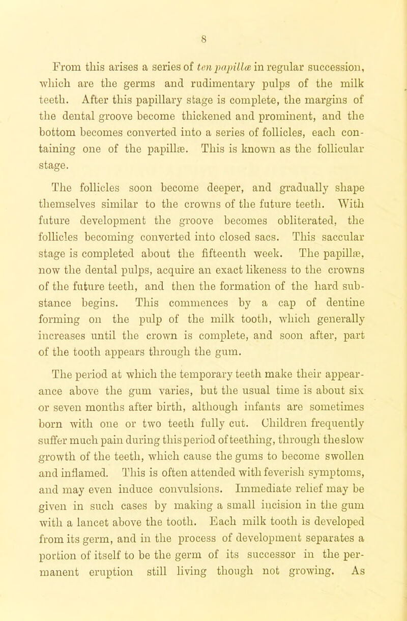 From this arises a series of ten papilla in regular succession, which are the germs and rudimentary pulps of the milk teeth. After this papillary stage is complete, the margins of the dental groove become thickened and prominent, and the bottom becomes converted into a series of follicles, each con- taining one of the papillae. This is known as the follicular stage. The follicles soon become deeper, and gradually shape themselves similar to the crowns of the future teeth. With future development the groove becomes obliterated, the follicles becoming converted into closed sacs. This saccular stage is completed about the fifteenth week. The papillae, now the dental pulps, acquire an exact likeness to the crowns of the future teeth, and then the formation of the hard sub- stance begins. This commences by a cap of dentine forming on the pulp of the milk tooth, which generally increases until the crown is complete, and soon after, part of the tooth appears through the gum. The period at which the temporary teeth make their appear- ance above the gum varies, but the usual time is about six or seven months after birth, although infants are sometimes born with one or two teeth fully cut. Children frequently suffer much pain during thisperiod ofteething, through theslow growth of the teeth, which cause the gums to become swollen and inflamed. This is often attended with feverish symptoms, and may even induce convulsions. Immediate relief may be given in such cases by making a small iucision in the gum with a lancet above the tooth. Each milk tooth is developed from its germ, and in the process of development separates a portion of itself to be the germ of its successor in the per- manent eruption still living though not growing. As