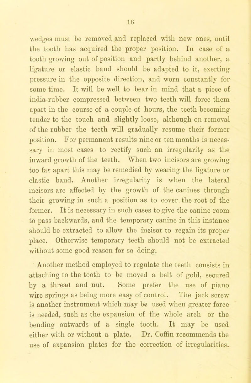 1G wedges must bo removed and replaced with new one3, until the tooth has acquired the proper position. In case of a tooth growing out of position and partly behind another, a ligature or elastic band should be adapted to it, exerting pressure in the opposite direction, and worn constantly for some time. It will be well to bear in mind that a piece of india-rubber compressed between two teeth will force them apart in the course of a couple of hours, the teeth becoming tender to the touch and slightly loose, although on removal of the rubber the teeth will gradually resume their former position. For permanent results nine or ten months is neces- sary in most cases to rectify such an irregularity as the inward growth of the teeth. When two incisors are growing too far apart this may be remedied by wearing the ligature or elastic band. Another irregularity is when the lateral incisors are affected by the growth of the canines through their growing in such a position as to cover the root of the former. It is necessary in such cases to give the canine room to pass backwards, and the temporary canine in this instance should be extracted to allow the incisor to regain its proper place. Otherwise temporary teeth should not be extracted without some good reason for so doing. Another method employed to regulate the teeth consists in attaching to the tooth to be moved a belt of gold, secured by a thread and nut. Some prefer the use of piano wire springs as being more easy of control. The jack screw is another instrument which may be used when greater force is needed, such as the expansion of the whole arch or the bending outwards of a single tooth. It may be used either with or without a plate. Dr. Coffin recommends the use of expansion plates for the correction of irregularities.