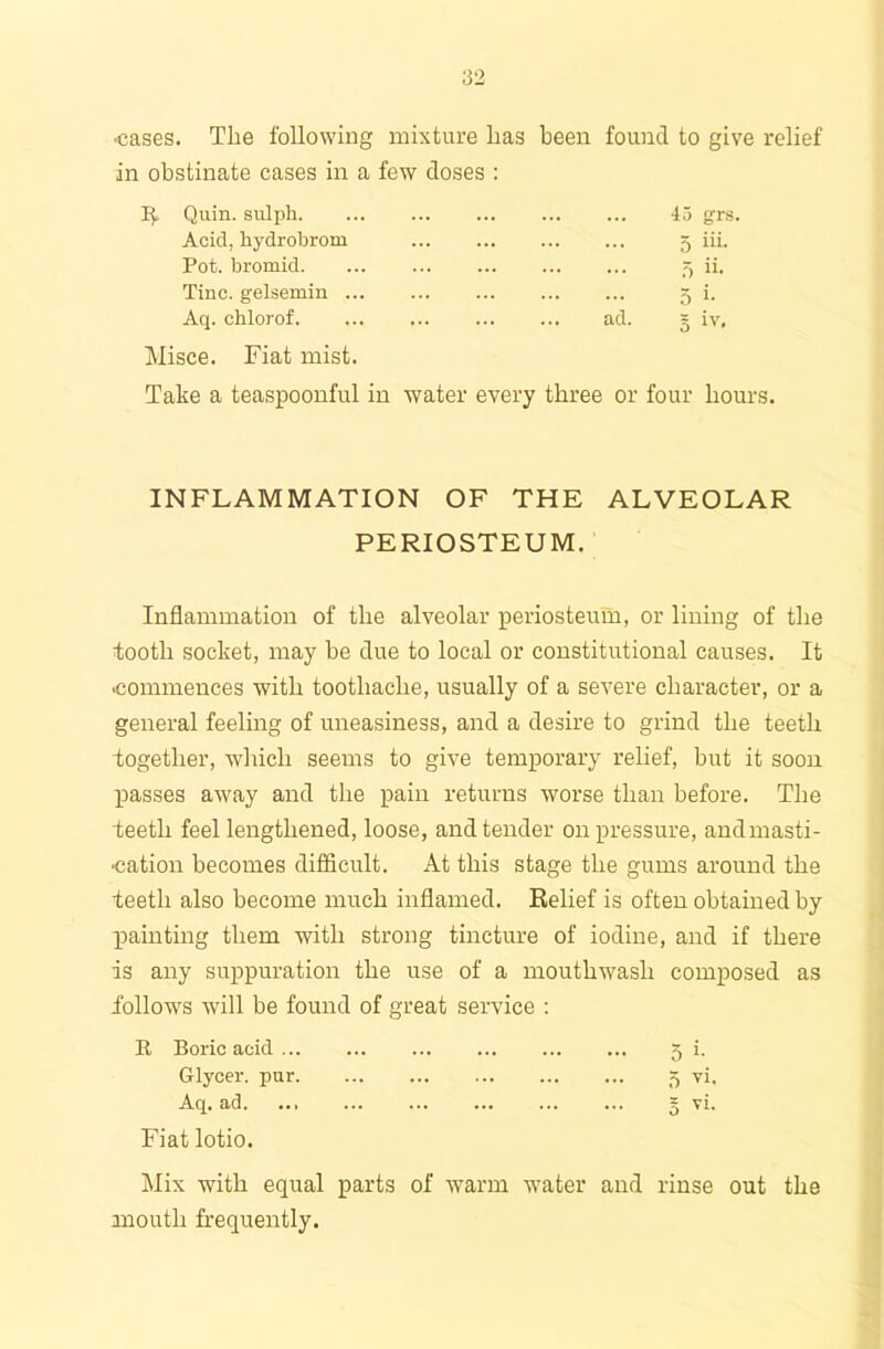 •cases. The following mixture has in obstinate cases in a few doses : been found to give 15. Quin, sulph 45 grs. Acid, hydrobrom 5 hi Pot. bromid 5 h. Tine, gelsemin 5 h Aq. chlorof ad. = iv. Misce. Fiat mist. Take a teaspoonful in water every three or four hours. INFLAMMATION OF THE ALVEOLAR PERIOSTEUM. Inflammation of the alveolar periosteum, or lining of the tooth socket, may be clue to local or constitutional causes. It -commences with toothache, usually of a severe character, or a general feeling of uneasiness, and a desire to grind the teeth together, which seems to give temporary relief, but it soon passes away and the pain returns worse than before. The teeth feel lengthened, loose, and tender on pressure, and masti- cation becomes difficult. At this stage the gums around the teeth also become much inflamed. Relief is often obtained by painting them with strong tincture of iodine, and if there is any suppuration the use of a mouthwash composed as follows will be found of great service : R Boric acid 5 i. Grlycer. pur 5 vi. Aq. ad ... § vi. Fiat lotio. Mix with equal parts of warm water and rinse out the mouth frequently.