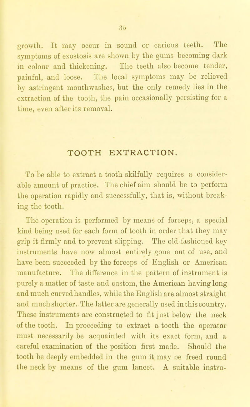 growth. It may occur in sound or carious teeth. The symptoms of exostosis are shown by the gums becoming dark in colour and thickening. The teeth also become tender, painful, and loose. The local symptoms may be relieved by astringent mouthwashes, but the only remedy lies in the extraction of the tooth, the pain occasionally persisting for a time, even after its removal. TOOTH EXTRACTION. To be able to extract a tooth skilfully requires a consider- able amount of practice. The chief aim should be to perform the operation rapidly and successfully, that is, without break- ing the tooth. The operation is performed by means of forceps, a special kind being used for each form of tooth in order that they may grip it firmly and to prevent slipping. The old-fashioned key instruments have now almost entirely gone out of use, and have been succeeded by the forceps of English or American manufacture. The difference in the pattern of instrument is purely a matter of taste and custom, the American having long and much curved handles, while the English are almost straight and much shorter. The latter are generally used in this country. These instruments are constructed to fit just below the neck of the tooth. In proceeding to extract a tooth the operator must necessarily be acquainted with its exact form, and a careful examination of the position first made. Should the tooth be deeply embedded in the gum it may De freed round the neck by means of the gum lancet. A suitable instru-