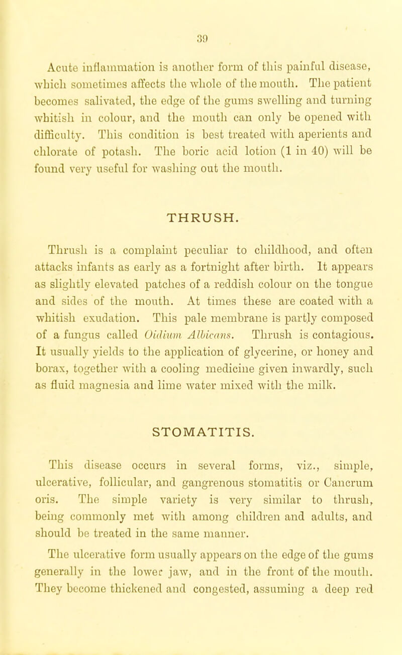 Acute inflammation is another form of this painful disease, which sometimes affects the whole of the month. The patient becomes salivated, the edge of the gums swelling and turning whitish in colour, and the mouth can only be opened with difficulty. This condition is best treated with aperients and chlorate of potash. The boric acid lotion (1 in 40) will be found very useful for washing out the mouth. THRUSH. Thrush is a complaint peculiar to childhood, and often attacks infants as early as a fortnight after birth. It appears as slightly elevated patches of a reddish colour on the tongue and sides of the mouth. At times these are coated with a whitish exudation. This pale membrane is partly composed of a fungus called Oiclium Albicans. Thrush is contagious. It usually yields to the application of glycerine, or honey and borax, together with a cooling medicine given inwardly, such as fluid magnesia and lime water mixed with the milk. STOMATITIS. This disease occurs in several forms, viz., simple, ulcerative, follicular, and gangrenous stomatitis or Cancrum oris. The simple variety is very similar to thrush, being commonly met with among children and adults, and should be treated in the same manner. The ulcerative form usually appears on the edge of the gums generally in the lower jaw, and in the front of the mouth. They become thickened and congested, assuming a deep red