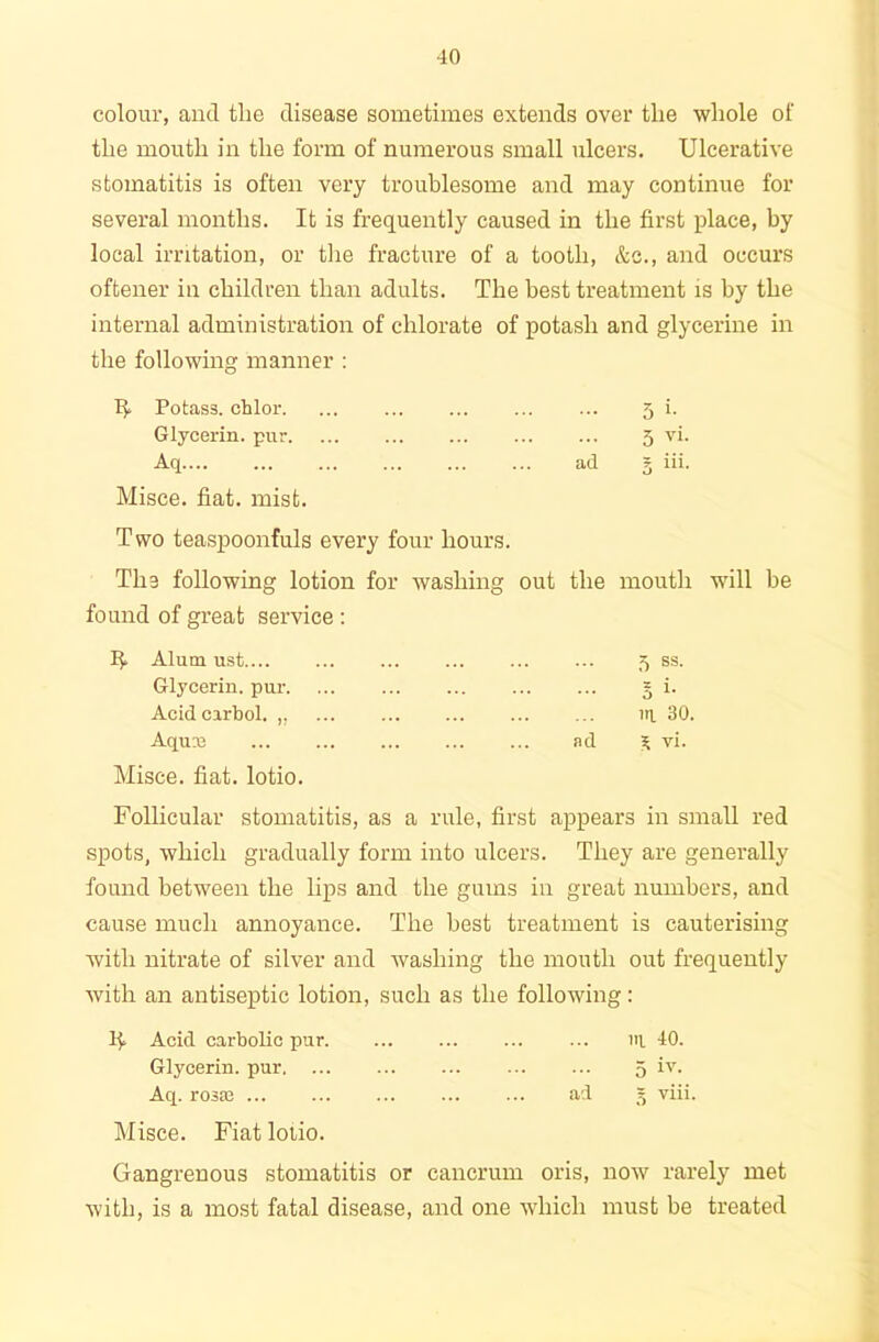 colour, and the disease sometimes extends over the whole of the mouth in the form of numerous small ulcers. Ulcerative stomatitis is often very troublesome and may continue for several months. It is frequently caused in the first place, by local irritation, or the fracture of a tooth, &c., and occurs oftener in children than adults. The best treatment is by the internal administration of chlorate of potash and glycerine in the following manner : If Potass, chlor. ... ... ... ... ... 5 i. Glycerin, pur 5 vi. Aq ad g iii. Misce. fiat. mist. Two teaspoonfuls every four hours. Tha following lotion for washing out the mouth will be found of great service : Alum ust 5 ss. Glycerin, pur 5 i- Acid cirbol. ,, ... ... iq 30. Aquie ad S vi. Misce. fiat, lotio. Follicular stomatitis, as a rule, first appears in small red spots, which gradually form into ulcers. They are generally found between the lips and the gums in great numbers, and cause much annoyance. The best treatment is cauterising with nitrate of silver and washing the mouth out frequently with an antiseptic lotion, such as the following: If Acid carbolic pur iq 40. Glycerin, pur 5 Aq. rosac ... ad 5 viii. Misce. Fiat lolio. Gangrenous stomatitis or cancrum oris, now rarely met with, is a most fatal disease, and one which must be treated