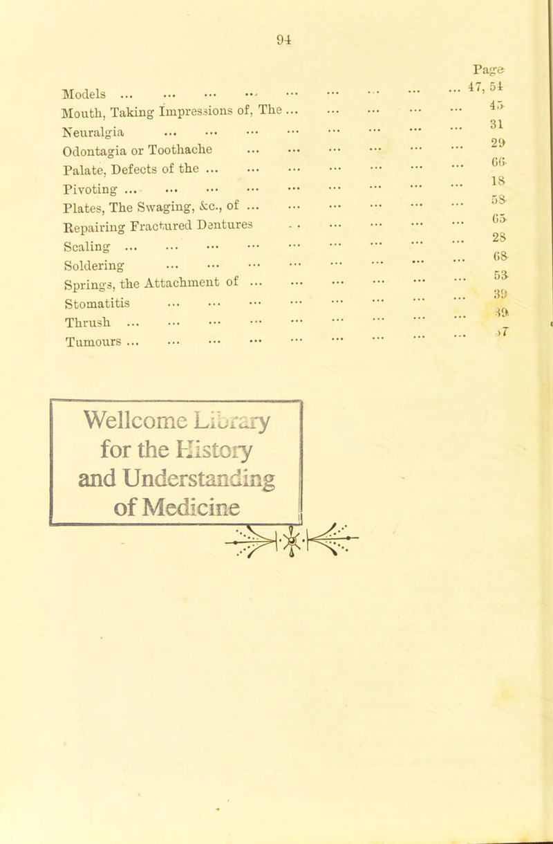 Models ... Mouth, Taking Impressions of, The Neuralgia Odontagia or Toothache Palate, Defects of the Pivoting Plates, The Swaging, kc., of ... Repairing Fractured Dentures Scaling Soldering Springs, the Attachment of ... Stomatitis Thrush Tumours Wellcome Library for the History and Understanding of Medicine Page ... 47, 54 45- 31 29 ... CG- IS 5S ... G5- 28 68- 53 39 39 >7