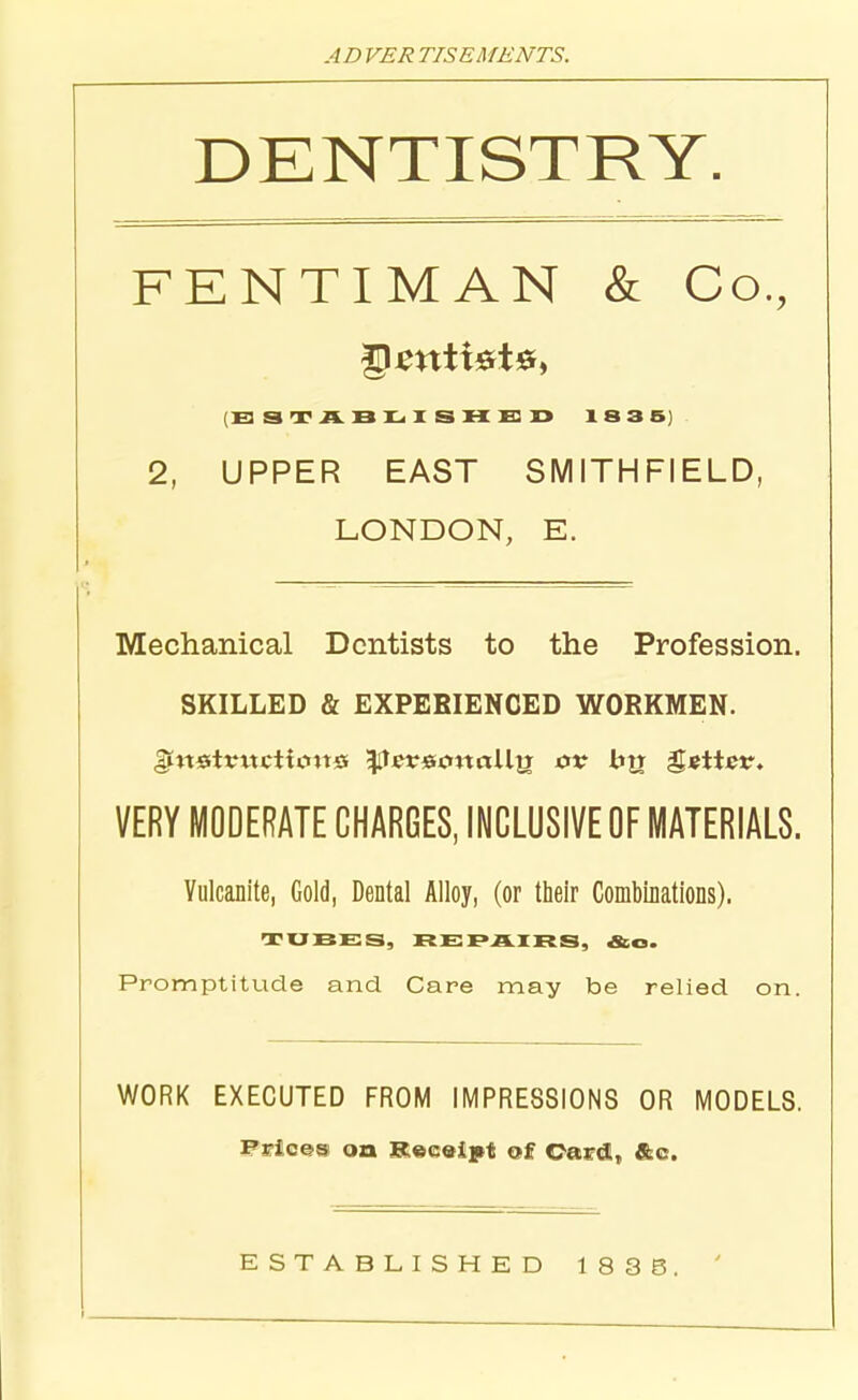 ADVER TISEMENTS. DENTISTRY. FENTIMAN & Co., ESTABLISHED 1835] 2, UPPER EAST SMITH FI ELD, LONDON, E. Mechanical Dentists to the Profession. SKILLED & EXPERIENCED WORKMEN, gittsttmctimtss gTcretmaUtj ov bjr gettetr. VERY MODERATE CHARGES, INCLUSIVE OF MATERIALS. Vulcanite, Gold, Dental Alloy, (or their Combinations), TUBES, RE PAIRS, &o. Promptitude and Care may be relied on. WORK EXECUTED FROM IMPRESSIONS OR MODELS. Prices on Receipt of Card, &c. ESTABLISHED 1 838, '