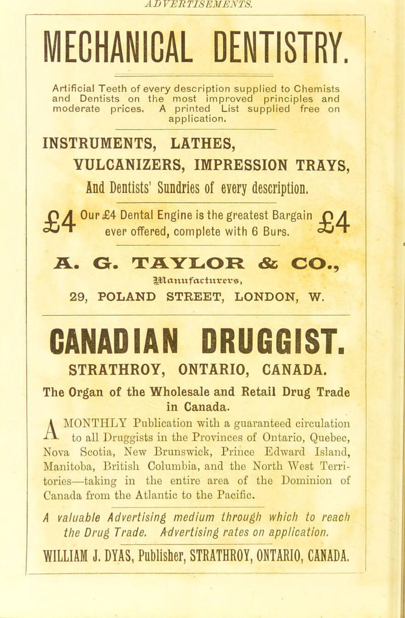 MECHANICAL DENTISTRY. Artificial Teeth of every description supplied to Chemists and Dentists on the most improved principles and moderate prices. A printed List supplied free on application. INSTRUMENTS, LATHES, VULCANIZERS, IMPRESSION TRAYS, And Dentists’ Sundries of every description. PA Our <£4 Dental Engine is the greatest Bargain PA ever offered, complete with 6 Burs. 3jT A. G. TAYLOR & CO., lit cm u fac t ur c vs, 29, POLAND STREET, LONDON, W. CANADIAN DRUGGIST. STRATHROY, ONTARIO, CANADA. The Organ of the Wholesale and Retail Drug Trade in Canada. A MONTHLY Publication with a guaranteed circulation to all Druggists in the Provinces of Ontario, Quebec, Nova Scotia, New Brunswick, Prince Edward Island, Manitoba, British Columbia, and the North West Terri- tories—taking in the entire area of the Dominion of Canada from the Atlantic to the Pacific. A valuable Advertising medium through which to reach the Drug Trade. Advertising rates on application. WILLIAM J. DYAS, Publisher, STRATHROY, ONTARIO, CANADA.
