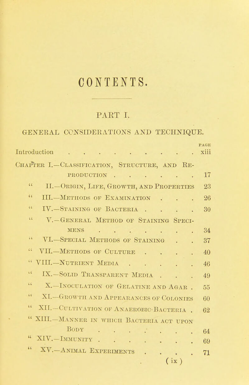 CONTENTS. PART I. GENERAL CONSIDERATIONS AND TECHNIQUE. PAGE Introduction xiii Chapter I.—Classification, Structure, akd Re- production 17  II.—Origin, Life, Growth, and Properties 23  III.—Methods of Examination . , .26  IV.—Staining of Bacteria .... 30  v.—General Method of Staining Speci- mens 34  VI.—Special Methods of Staining . . 87  VII.—Methods of Culture .... 40  VIII.—Nutrient Media 46  IX.—Solid Transparent Media ... 49  X.—Inoculation of Gelatine and Agar . 55 XL—Gi!o-\v'i-ii AND Appearances of Colonies 60  XII.—Cultivation OF Anaerobic-Bacteria . 62  XIIL—Manner in which Bacteria act upon Body 64  XIV.—Immunity gg  XV.—Animal Experiments .... 71