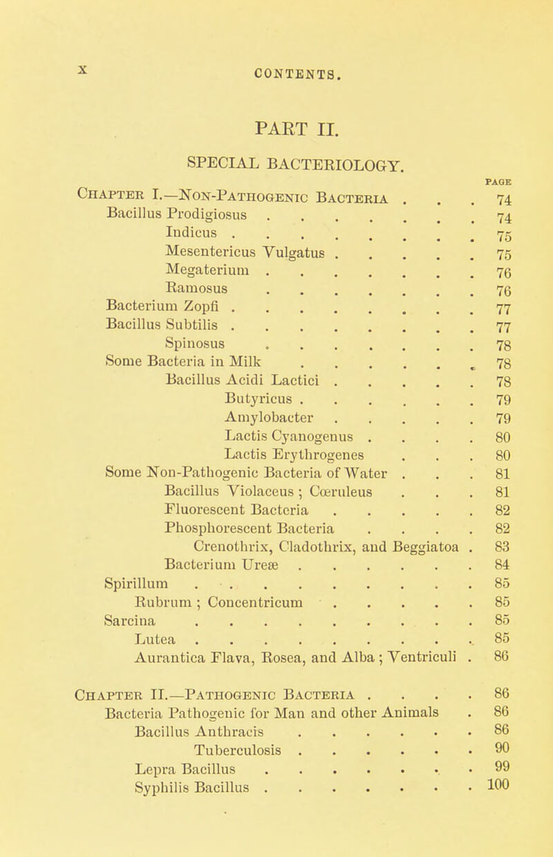 PART II. SPECIAL BACTEKIOLOGY. PAGE Chapter I.—Non-Pathogenic Bacteria ... 74 Bacillus Prodigiosus 74 ludious 75 Mesentericus Vulgatus 75 Megateriuni 76 Ramosus 76 Bacterium Zopfi 77 Bacillus Subtilis 77 Spinosus 78 Some Bacteria in Milk ,78 Bacillus Acidi Lactici 78 Butyricus 79 Amylobacter 79 Lactis Cyanogenus .... 80 Lactis Erythrogenes ... 80 Some Non-Pathogenic Bacteria of Water ... 81 Bacillus Violaceus; Coiruleus ... 81 Fluorescent Bacteria 82 Phosphorescent Bacteria .... 82 Crenothrix, Cladothrix, and Beggiatoa . 83 Bacterium Urese 84 Spirillum 85 Rubrum; Coucentricum 85 Sarcina 85 Lutea ..85 Aurantica Flava, Rosea, and Alba ; Ventriculi . 86 Chapter II.—Pathogenic Bacteria .... 86 Bacteria Pathogenic for Man and other Animals . 86 Bacillus Anthracis 86 Tuberculosis 90 Lepra Bacillus .99 Syphilis Bacillus 100