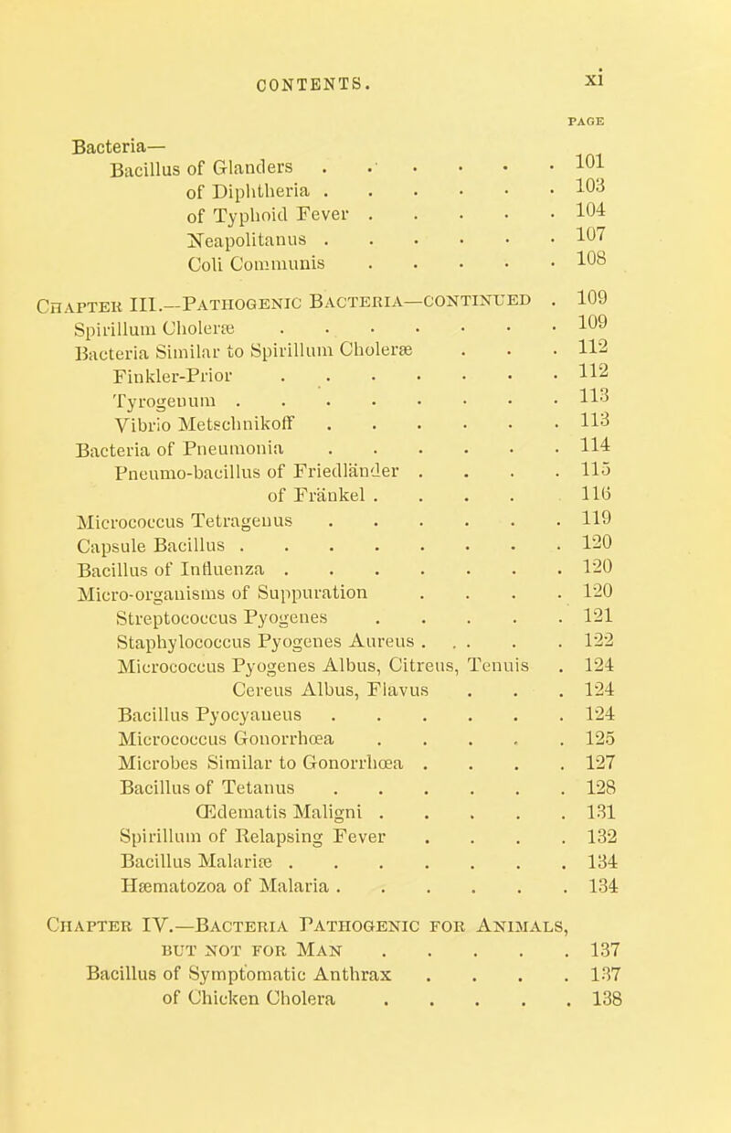 Bacteria- Bacillus of Glanders . of Diphtheria . of Typhoid Fever JTeapolitanus . Coli Connmmis CnAFTEK III.—Pathogenic Bacteria—continued Spirillum Cholerfe . . • Bacteria Similar to Spirillum Cholerse Finkler-Prior . . Tyrogeuura Vibrio Metschnikoff Bacteria of Pneumonia Pneumo-bacillus of Friedlander . of Frankel . Micrococcus Tetrageuus Capsule Bacillus Bacillus of Influenza .... Micro-organisms of Suppuration Streptococcus Pyogenes Staphylococcus Pyogenes Aureus . Micrococcus Pyogenes Albus, Citreus, Tenu Cereus Albus, Flavus Bacillus Pyocyaueus Micrococcus Gonorrhoea Microbes Similar to Gonorrhoea . Bacillus of Tetanus OEdematis Maligni . Spirillum of Relapsing Fever Bacillus Malarife .... Hsematozoa of Malaria . Chapter IV.—Bacteria Pathogenic for Animals, BUT not for Man Bacillus of Symptomatic Anthrax of Chicken Cholera