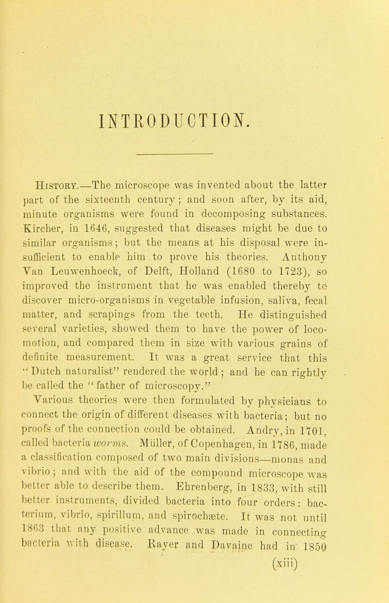 INTRODUCTION. History.—The microscope was invented about the latter part of the sixteenth century; and soon after, by its aid, minute organisms were found in decomposing substances. Kircher, in 1646, suggested that diseases might be due to similar organisms; but the means at his disposal were in- sufBcient to enable him to prove his theories. Anthony Van Leuwenhoeck, of Delft, Holland (1680 to 1723), so improved the instrument that he was enabled thereby to discover micro-organisms in vegetable infusion, saliva, fecal matter, and scrapings from the teeth. He distinguished several varieties, showed them to have the power of loco- motion, and compared them in size with various grains of definite measurement. It was a great service that this Dutch naturalist rendered the world ; and he can rightly be called the  father of microscopy. Various theories were then formulated by physicians to connect the origin of different diseases with bacteria; but no proofs of the connection could be obtained. Andry, in lYOl, called bacteria worms. Miiller, of Copenhagen, in 1186, made a classification composed of two main divisions—monas and vibrio; and with the aid of the compound microscope was better able to describe them. Ehrenberg, in 1833, with still better instruments, divided bacteria into four orders: bac- terium, vibrio, spirillum, and spirochfBte. It was not until 1863 that any positive advance was made in connecting bacteria whh disease. Rayer and Davaine had in 1850