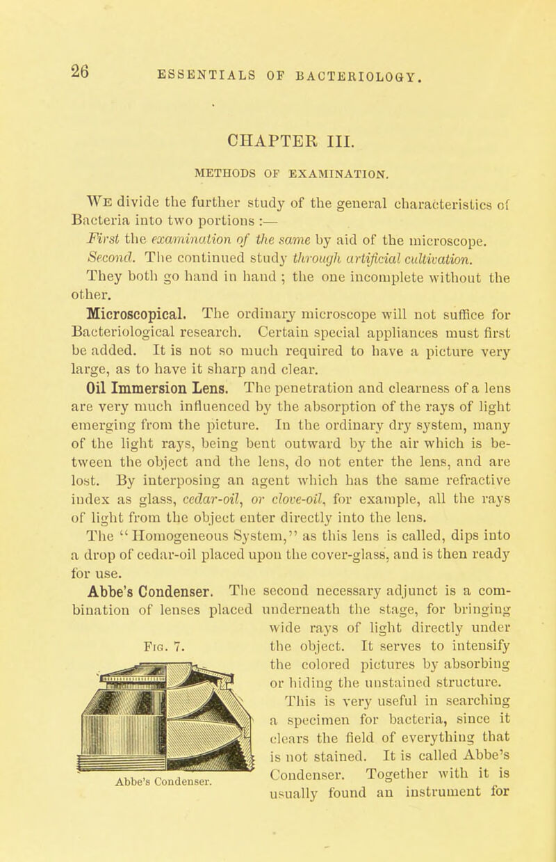 CHAPTER III. METHODS OF EXAMINATION. We divide the further study of the general characteristics oi Bacteria into two portions :•— First the examination of the same by aid of the microscope. Second. The continued study throuyh urtijicial cultivation. They both go hand in hand ; the one incomplete without the other. Microscopical. The ordinary^ microscope will not suffice for Bacteriological research. Certain special appliances must first be added. It is not so much required to have a picture very large, as to have it sharp and clear. Oil Immersion Lens. The penetration and clearness of a lens are very much influenced by the absorption of the rays of light emerging from the picture. In the ordinary dry system, many of the light rays, being bent outward by the air which is be- tween the object and the lens, do not enter the lens, and are lost. By interposing an agent wliich has the same refractive index as glass, cedar-oil., or clove-oil., for example, all the rays of light from the object enter directly into the lens. The Homogeneous System, as this lens is called, dips into a drop of cedar-oil placed upon the cover-glass, and is then ready for use. Abbe's Condenser. Tiie second necessary adjunct is a com- bination of lenses placed underneath tlie stage, for bringing wide rays of light directly under the object. It serves to intensify the colored pictures by absorbing or hiding the unstained structure. This is very useful in searching a specimen for bacteria, since it clears the field of everything that is not stained. It is called Abbe's Condenser. Together with it is usually found an instrument for Fig. Abbe's Coudenser.