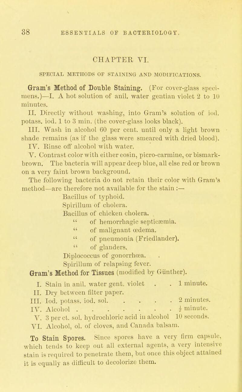 \ 38 ESSENTIALS OP BACTERIOLOGY, CHAPTER VI. SPECIAL METHODS OF STAINING AND MODIFICATIONS. Gram's Method of Double Staining. (For cover-glass speci- mens.)—I. A hot solution of anil, water gentian violet 2 to lU minutes. II. Directly without washing, into Gram's solution of iod. potass, iod. 1 to 3 min. (the cover-glass looks black). III. Wash in alcohol 60 per cent, until only a light brown shade remains (as if the glass were smeared with dried blood). IV. Rinse off alcohol with water. V. Contrast color with either eosin, picro-carmine, orbismark- brown. The bacteria will appear deep blue, all else red or brown on a very faint brown background. The following bacteria do not retain their color with Gram's method—are therefore not available for the stain :— Bacillus of typhoid. Spirillum of cholera. Bacillus of chicken cholera.  of hemorrhagic septicaemia.  of malignant oedema.  of pneumonia (Friedlander).  of glanders. Diplococcus of gonorrhoea. Spirillum of relapsing fever. Gram's Method for Tissues (modified by Giinther). I. Stain in anil, water gent, violet . . 1 minute. II. Dry between filter paper. III. Iod. potass, iod, sol 2 minutes, IV, Alcohol i minute. V. 3 per ct. sol. hydrochloric acid in alcohol 10 seconds. VI. Alcohol, ol. of cloves, and Canada balsam. To Stain Spores. Since spores have a very firm capsule, which tends to keep out all external agents, a very intensive stain is required to penetrate them, but once this object attained it is equally as difficult to decolorize them.