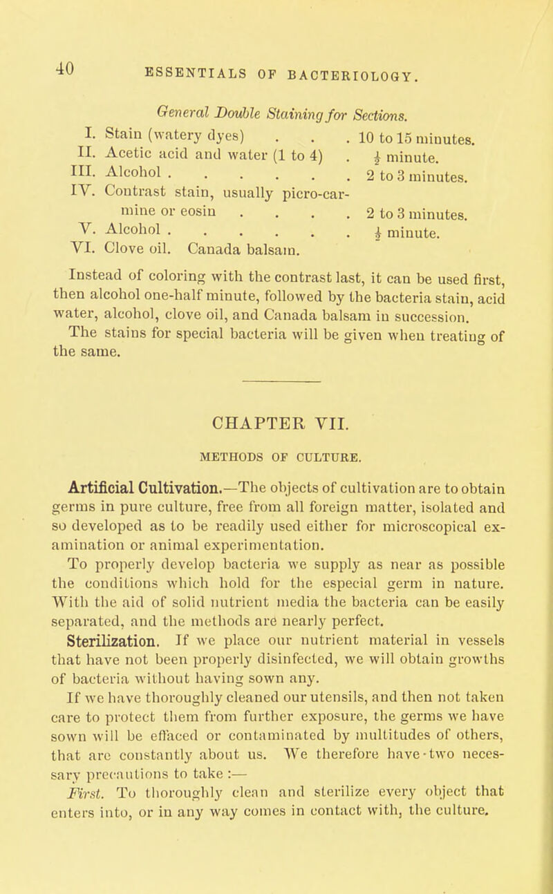 General Double Staining for Sections. I. Stain (watery dyes) . . . 10 to 15 minutes. II. Acetic acid and water (1 to 4) . ^ minute. III. Alcohol 2 to 3 minutes. IV. Contrast stain, usually picro-car- mine or eosin . , . , 2 to 3 minutes. V. Alcohol 4 minute. VI. Clove oil. Canada balsam. Instead of coloring with the contrast last, it can be used first, then alcohol one-half minute, followed by the bacteria stain, acid water, alcohol, clove oil, and Canada balsam in succession. The stains for special bacteria will be given when treating of the same. CHAPTER VII. METHODS OF CULTURE. Artificial Cultivation.—The objects of cultivation are to obtain germs in pure culture, free from all foreign matter, isolated and so developed as to be readily used either for microscopical ex- amination or animal experimentation. To properly develop bacteria we supply as near as possible the conditions which hold for the especial germ in nature. With the aid of solid nutrient media the bacteria can be easily separated, and the methods are nearly perfect. Sterilization. If we place our nutrient material in vessels that have not been properly disinfected, we will obtain growths of bacteria without having sown any. If we have thoroughly cleaned our utensils, and then not taken care to protect them from further exposure, the germs we have sown will be eftaced or contaminated by multitudes of others, that are constantly about us. We therefore have-two neces- sary precautions to take :— First. To thoroughly clean and sterilize every object that enters into, or in any way comes in contact with, the culture.