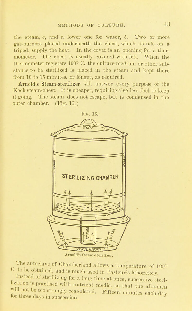 the steam, c, and a lower one for water, b. Two or more gas-burners placed underneath the chest, which stands on a tripod, supply the heat. In the cover is an opening for a ther- mometer. The chest is usually covered with felt. When the thermometer registers 100° C. the culture-medium or other sub- stance to be sterilized is placed in the steam and kept there from 10 to 15 minutes, or longer, as required. Arnold's Steam-sterilizer Avill answer every purpose of the Koch steam-chest. It is cheaper, requiring also less fuel to keep it going. The steam does not escape, but is condensed in the outer chamber. (Fig. 16.) Fig. 16. Arnold's Steam-sterilizer. The autoclave of Chamberland allows a temperature of 120o C. to be obtained, and is much used in Pasteur's laboratory Instead of sterilizing for a long time at once, successive Steri- lization ,s practised with nutrient media, so that the albumen will not be too strongly coagulated. Fifteen minutes each day lor tlirec days in succession.