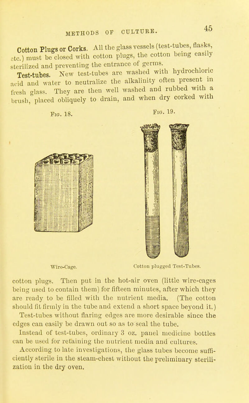 Cotton Plugs or Corks. All the glass vessels (test-tubes, flasks, etc.) must be closed with cotton plugs, the cotton being easily sterilized and preventing the entrance of genns. Test-tubes New test-tubes are washed with hydrochloric arid and water to neutralize the alkalinity often present in fresh crlass. They are then well washed and rubbed with a brush,placed obliquely to drain, and when dry corked with Fig. 18. Fig. 19. Wire-Cage. Cotton plugged Test-Tubes. cotton plugs. Then put in the hot-air oven (little wire-cages being used to contain them) for fifteen minutes, after which they are ready to be filled with the nutrient media. (The cotton should fit firmly in the tube and extend a short space beyond it.) Test-tubes without flaring edges are more desirable since the edges can easily be drawn out so as to seal the tube. Instead of test-tubes, ordinary 3 oz. panel medicine bottles can be used for retaining the nutrient media and cultures. According to late investigations, the glass tubes become sufli- ciently .sterile in the steam-chesl without the preliminary sterili- zation in the dry oven.