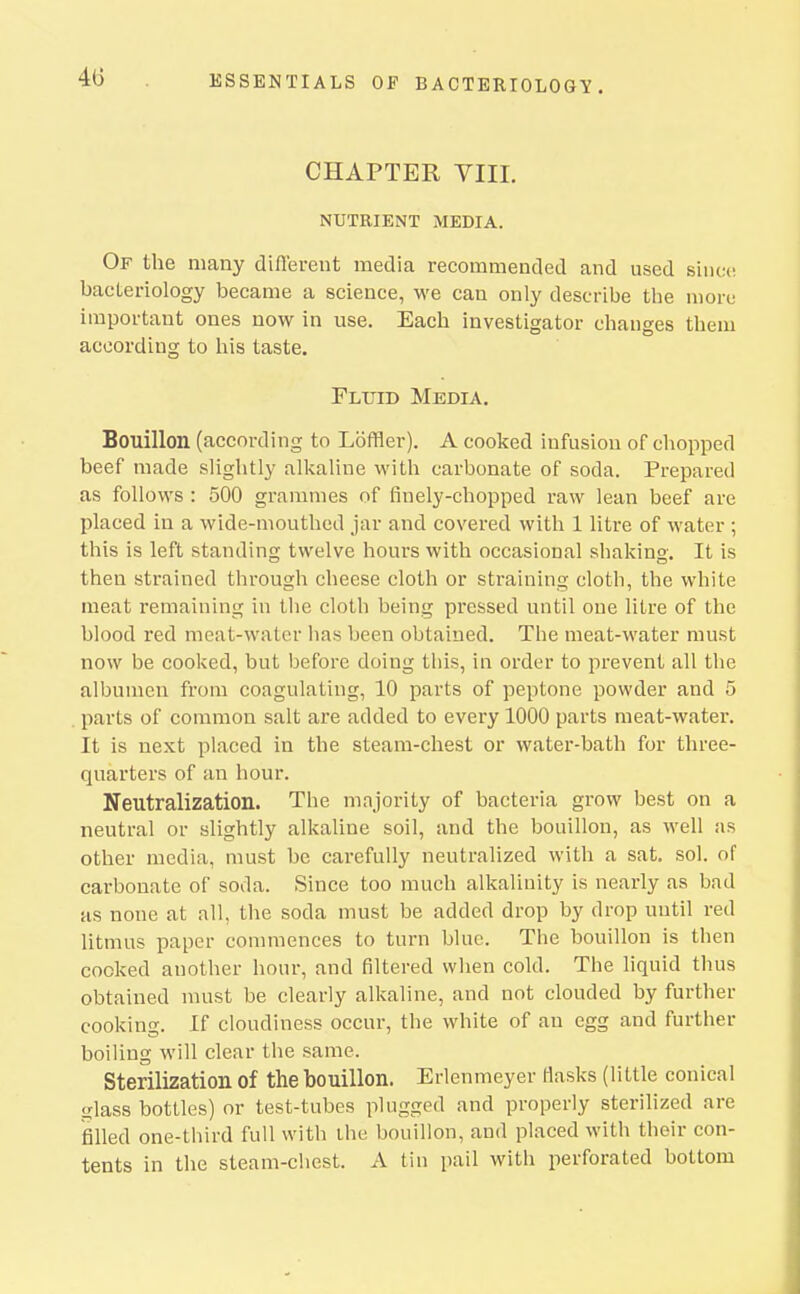 CHAPTER VIII. NUTRIENT MEDIA. Of the many difl'ereut media recommended and used since, bacteriology became a science, we can only describe the more important ones now in use. Each investigator changes them according to his taste. Fluid Media. Bouillon (according to Loffler). A cooked infusion of chopped beef made slightly alkaline with carbonate of soda. Prepared as follows : 500 grammes of finely-chopped raw lean beef are placed in a wide-mouthed jar and covered with 1 litre of water ; this is left standing twelve hours with occasional shakino-. It is then strained through cheese cloth or straining cloth, the white meat remaining in the cloth being pressed until one litre of the blood red meat-water lias been obtained. The meat-water must now be cooked, but before doing this, in order to prevent all the albumen from coagulating, 10 parts of peptone powder and 5 parts of common salt are added to every 1000 parts meat-water. It is next placed in the steam-chest or water-bath for three- quarters of an hour. Neutralization. The majority of bacteria grow best on a neutral or slightly alkaline soil, and the bouillon, as well as other media, must be carefully neutralized with a sat. sol. of carbonate of soda. Since too much alkalinity is nearly as bad as none at all, the soda must be added drop by drop until red litmus paper commences to turn blue. The bouillon is then cocked another hour, and filtered when cold. The hquid thus obtained nuist be clearly alkaline, and not clouded by further cooking. If cloudiness occur, the white of an egg and further boiling will clear the same. Sterilization of the bouillon. Erlenmeyer Hasks (little conical sjlass bottles) or test-tubes plugged and properly sterilized are filled one-third full with ihe bouillon, and placed with their con- tents in the steam-chest. A tin pail with perforated bottom