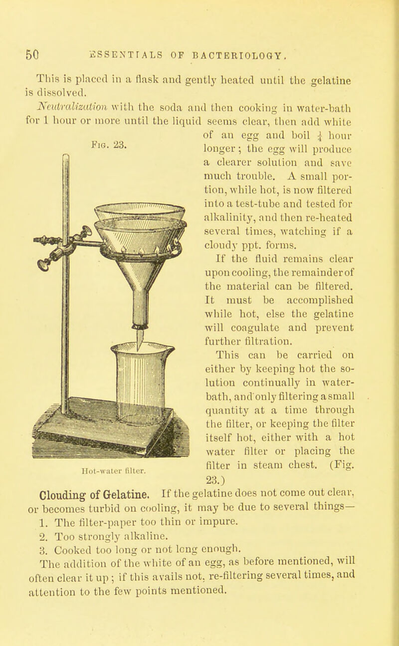 This is placed in a flask and gent!}' heated until the gelatine is dissolved. NcutralizaUon with the soda and then cooking in water-bath for 1 hour or more until the liquid seems clear, then add white of an egg and boil \ hour longer; the egg will produce a clearer solution and save much trouble. A small por- tion, while hot, is now filtered into a test-tube and tested for alkalinity, and then re-heated several times, watching if a cloudj- ppt. forms. If the fluid remains clear upon cooling, the remainder of the material can be filtered. It must be accomplished while hot, else the gelatine will coagulate and prevent further filtration. This can be carried on either by keeping hot the so- lution continually in water- bath, and only filtering a small quantity at a time through the filter, or keeping the filter itself hot, either with a hot water filter or placing the filter in steam chest. (Fig. 23.) Clouding of Gelatine. If the gelatine does not come out clear, or becomes turbid on cooling, it may be due to several things— 1. The filter-paper too thin or impure. 2. Too strongly alkaline. 3. Cooked too long or not long enough. The addition of the white of an egg, as before mentioned, will often clear it up ; if this avails not, re-filtering several times, and attention to the few points mentioned.