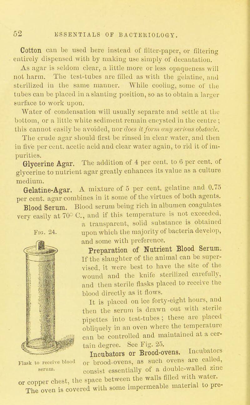 Cotton can be used here instead of filter-paper, or filtering entirely dispensed with by making use simply of deeantatiou. As agar is seldom clear, a little more or less opaqueness will not harm. The test-tubes are filled as with the gelatine, and sterilized in the same manner. While cooling, some of the tubes can be placed in a slanting position, so as to obtain a larger surface to work upon. Water of condensation will usually separate and settle at the bottom, or a little white sediment remain encysted in the centre ; this cannot easily be avoided, uov does it form any serimts ohstade. The crude agar should first be rinsed in clear water, and then in five per cent, acetic acid and clear water again, to rid it of im- purities. Glycerine Agar. The addition of 4 per cent, to 6 per cent, of glycerine to nutrient agar greatly enhances its value as a culture medium. Gelatine-Agar. A mixture of 5 per cent, gelatine and 0.75 per cent, agar combines in it some of the virtues of both agents. Blood Serum. Blood serum being rich in albumen coagulates very easily at 70° C, and if this temperature is not exceeded, a transparent, solid substance is obtained upon which the majority of bacteria develop, and some with preference. Preparation of Nutrient Blood Serum. If the slaughter of the animal can be super- vised, it were best to have the site of the wound and the knife sterilized carefully, and then sterile flasks placed to receive the blood directly as it flows. It is placed on ice forty-eight hours, and then the serum is drawn out with sterile pipettes into test-tubes; these are placed obliquelv in an oven where the temperature can be controlled and maintained at a cer- tain degree. See Fig. 25. Incubators or Brood-ovens. Incubators or brood-ovens, as such ovens are called, consist essentially of a double-walled zinc or copper chest, the space between the walls filled wi^th^watei-. Fig. 24. Flask to receive blootl serum. The oven is cover red with some impermeable material to pre-