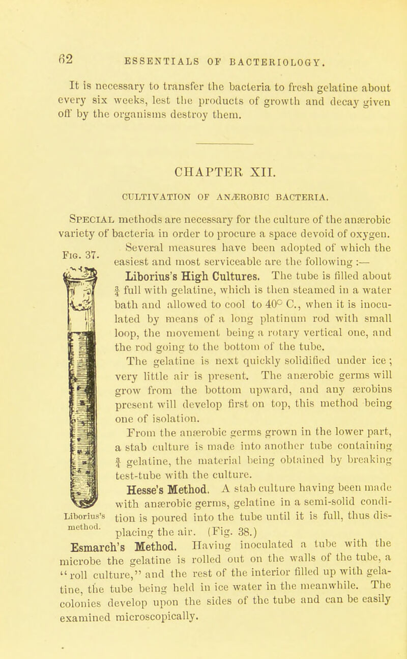 It is necessary to transfer the bacteria to fresli gelatine about every six wcelvs, lest the products of growth and decay given oil' by the organisms destroy them. CHAPTER XII. CULTIVATION OF ANiEROBIC BACTKRTA. Special, methods are necessary for the culture of the anjerobic variety of bacteria in order to procure a space devoid of oxygen. Several measures have been adopted of which the easiest and most serviceable are the following :— Liborius's High Cultures. The tube is filled about I full with gelatine, which is then steamed in a water bath and allowed to cool to 40° C, when it is inocu- lated by means of a long platinum rod with small loop, the movement being a rotary vertical one, and the rod going to the bottom of the tube. The gelatine is next quickly solidified under ice ; very little air is present. The ana;robic germs will grow from the bottom upward, and any serobins present will develop first on top, this method being one of isolation. From the anferobic germs grown in the lower part, a stab culture is made into another tube containing I gelatine, the material being obtained by breaking test-tube with the culture. Hesse's Method. A slab culture having been made with anserobic germs, gelatine in a semi-solid condi- Liborius's jjoQ poured into the tube until it is full, thus dis- placing the air. (Fig. 38.) Esmarch's Method. Having inoculated a tube with the microbe the gelatine is rolled out on the walls of the tube, a roll cultmV' and the rest of the interior filled up with gela- tine, the tube being held in ice water in the meanwhile. The colonies develop upon the sides of the tube and can be easily examined microscopically.