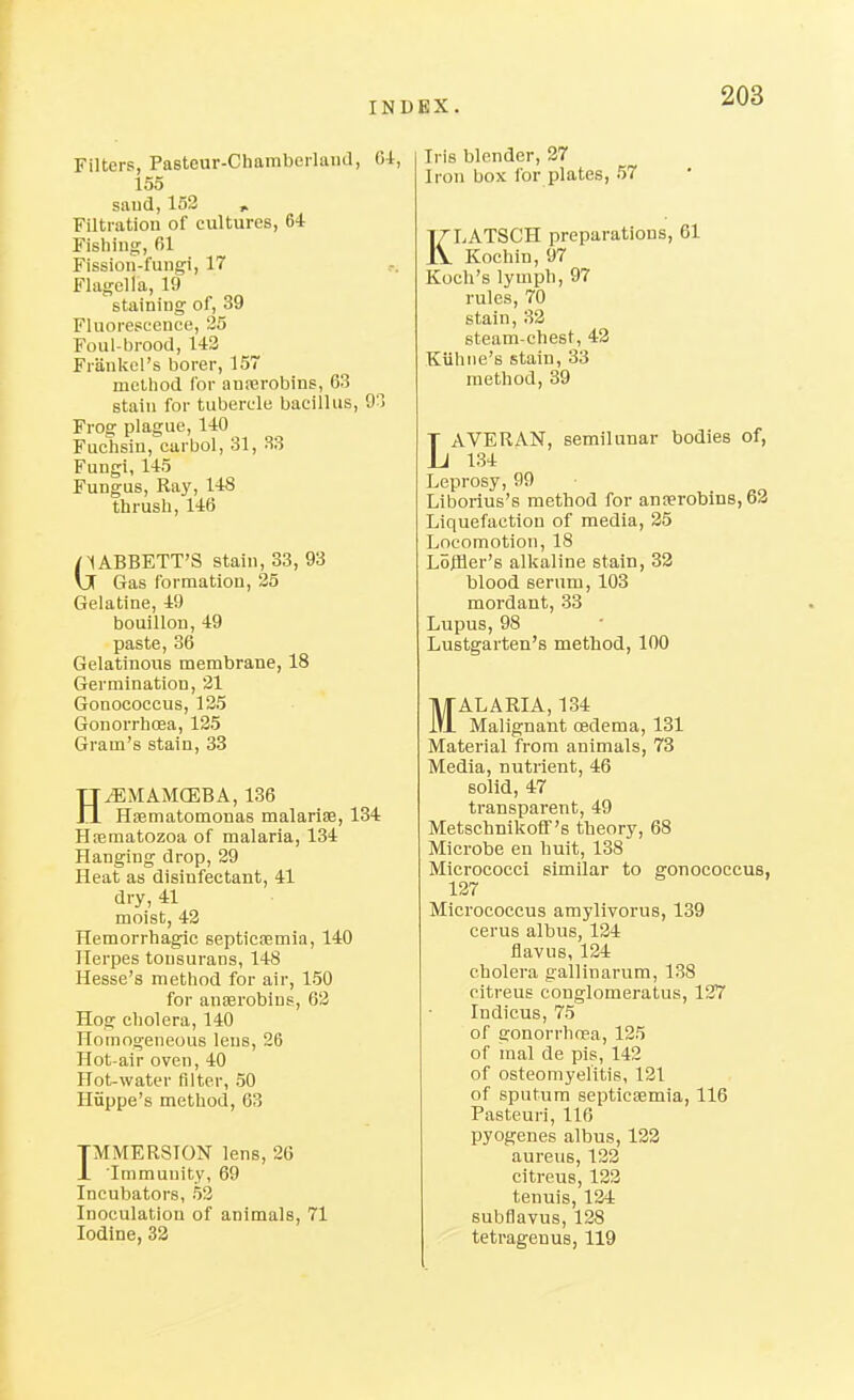 Filters, Pasteur-Chamberlaiid, Oi, 155 saud,153 Filtration of cultures, 64 Fishing, 61 Fission-fun^, 17 Flagella, 19 staining of, 39 Fluorescence, 25 Foul-brood, 142 Frankel's borer, 157 method for anierobins, 63 stain for tubercle bacillus, 9-1 Frog plague, 140 Fuchsin, carbol, 31, 33 Fungi, 145 Fungus, Raj', 148 thrush, 146 nABBETT'S stain, 33, 93 Ij Gas formatlou, 25 Gelatine, 49 bouillon, 49 paste, 36 Gelatinous membrane, 18 Germination, 21 Gonococcus, 125 Gonorrhoea, 125 Gram's stain, 33 HiEMAMCEBA, 136 Hsematomonas malarias, 134 HiBmatozoa of malaria, 134 Hanging drop, 29 Heat as disinfectant, 41 dry, 41 moist, 42 Hemorrhagic septicremia, 140 Herpes tonsurans, 148 Hesse's method for air, 150 for anaBrobins, 63 Hog cholera, 140 Homogeneous lens, 26 Hot-air oven, 40 Hot-water filter, 50 Hiippe's method, 63 TMMER8I0N lens, 26 JL Immunity, 69 Incubators, 53 Inoculation of animals, 71 Iodine, 33 Iris blender, 27 Iron box for plates, 57 KLATSCH preparations, 61 Kochin, 97 Koch's lymph, 97 rules, 70 stain, 33 steam-chest, 43 Kiihtie's stain, 33 method, 39 LAVEUAN, semilunar bodies of, 134 Leprosy, 99 Liborius's method for anjerobins,63 Liquefaction of media, 35 Locomotion, 18 LojHer's alkaline stain, 33 blood serum, 103 mordant, 33 Lupus, 98 Lustgarten's method, 100 MALARIA, 134 Malignant oedema, 131 Material from animals, 78 Media, nutrient, 46 solid, 47 transparent, 49 Metschnikoff's theory, 68 Microbe en huit, 138 Micrococci similar to gonococcus, 137 Micrococcus amylivorus, 139 cerus albus, 134 flavus, 134 cholera gallinarum, 138 citreus conglomeratus, 127 Indicus, 75 of gonorrhoea, 125 of mal de pis, 142 of osteomyelitis, 121 of sputum septicaemia, 116 Pasteuri, 116 pyogenes albus, 133 aureus, 132 citreus, 133 tenuis, 134 subflavus, 138 tetragenus, 119