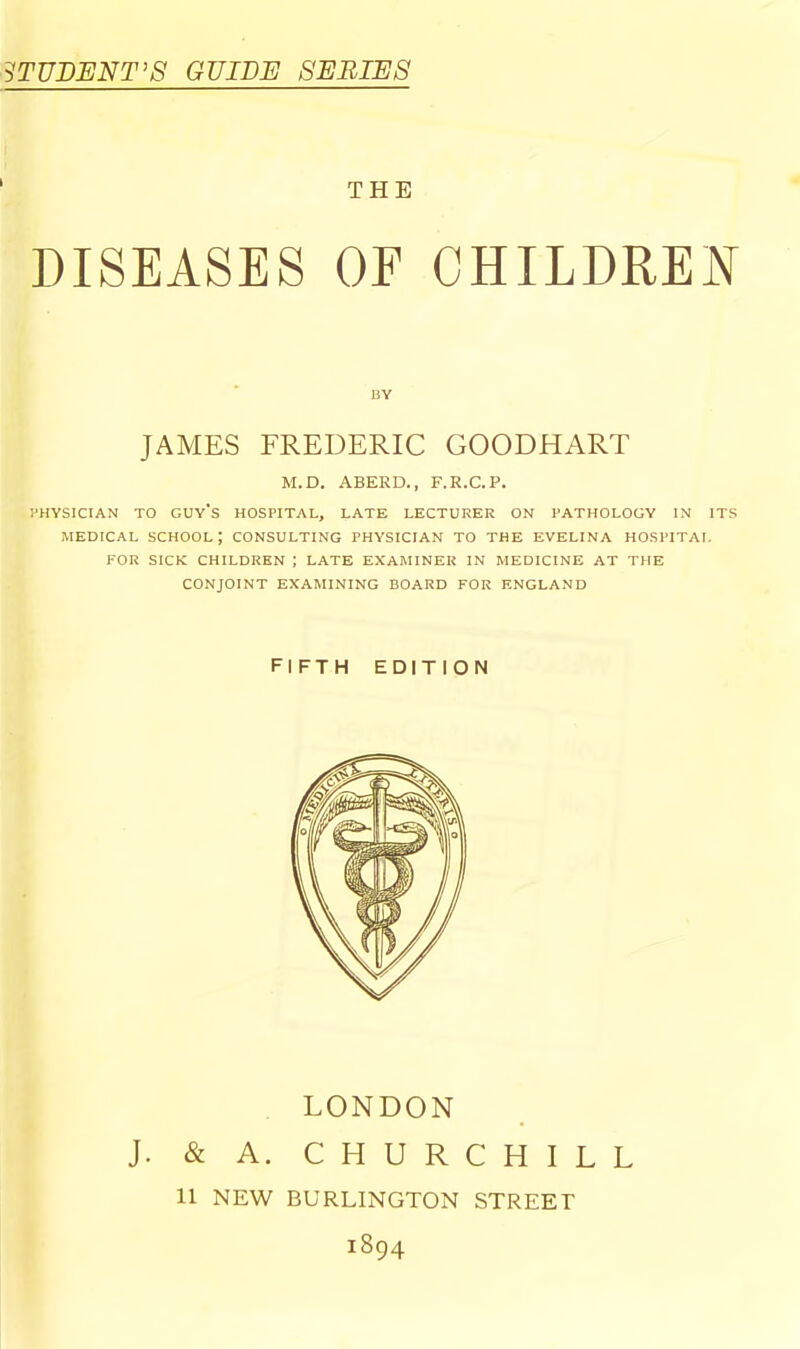 STUDENT’S GUIDE SERIES THE DISEASES OF CHILDREN M.D. ABERD., F.R.C.P. PHYSICIAN TO guy’s HOSPITAL, LATE LECTURER ON PATHOLOGY IN ITS MEDICAL school; CONSULTING PHYSICIAN TO THE EVELINA HOSPITAL P'OR SICK CHILDREN J LATE EXAMINER IN MEDICINE AT THE CONJOINT EXAMINING BOARD FOR ENGLAND BY JAMES FREDERIC GOODHART fifth edition LONDON J. & A. CHURCHILL 11 NEW BURLINGTON STREET 1894