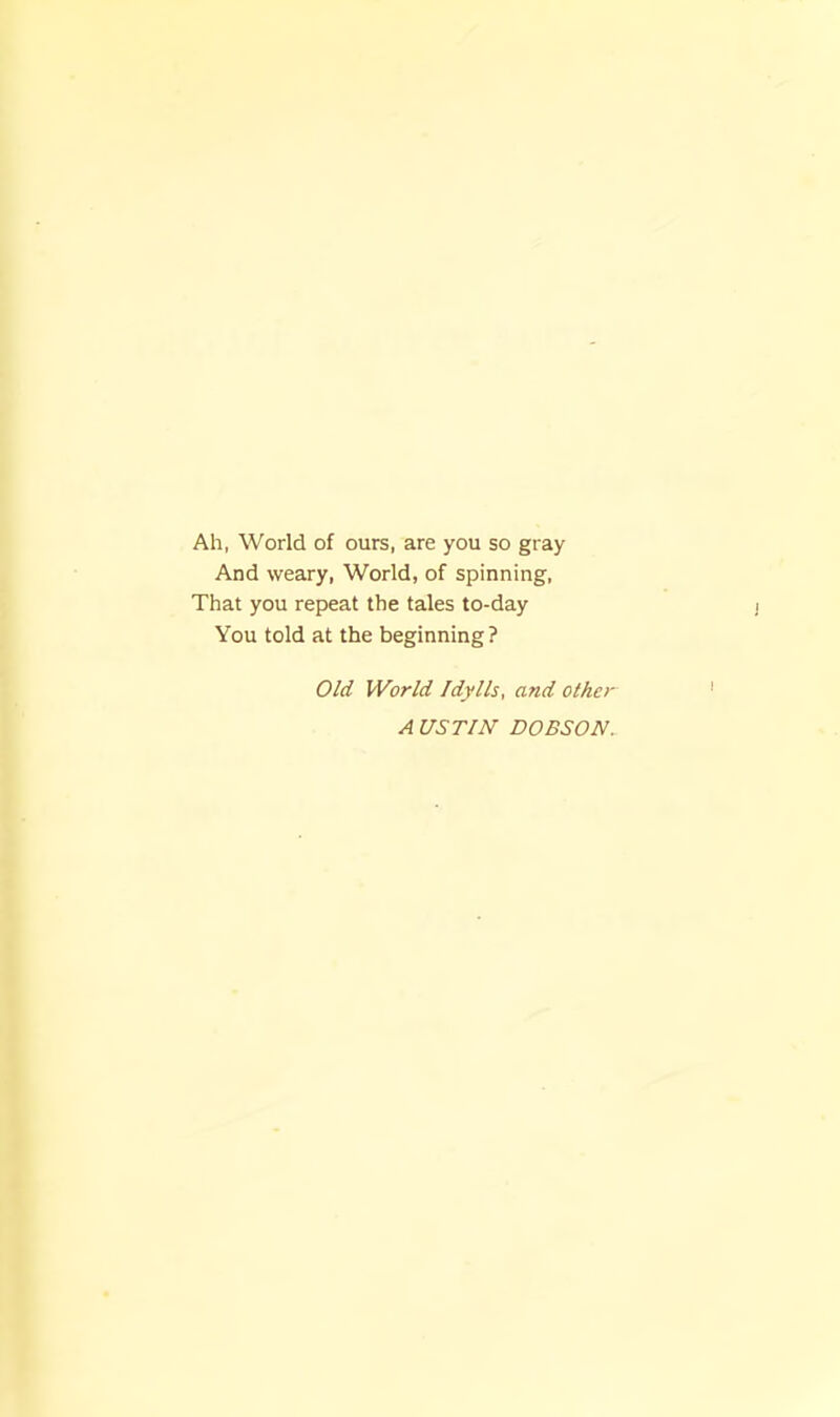 Ah, World of ours, are you so gray And weary, World, of spinning. That you repeat the tales to-day You told at the beginning? Old World Idylls, and other A USTIN DOBSON.