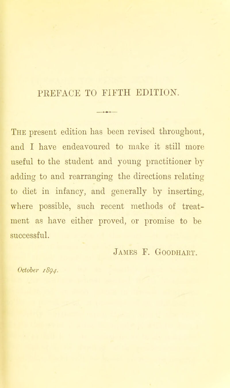 The present edition has been revised throughont, and I have endeavoured to make it still more useful to the student and young practitioner by adding to and rearranging the directions relating to diet in infancy, and generally by inserting, where possible, such recent methods of treat- ment as have either proved, or promise to be successful. James F. Goodhart. October iSg4.