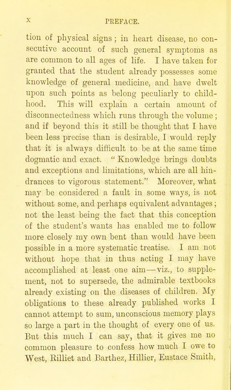 tion of physical signs; in heart disease, no con- secutive account of such general symptoms as are common to all ages of life. I have taken for granted that the student already possesses some knowledge of general medicine, and have dwelt upon such points as belong peculiarly to child- hood. This will explain a certain amonnt of disconnectedness which runs through the volume ; and if beyond this it still be thought that I have been less precise than is desirable, I would reply that it is always difficult to be at the same time dogmatic and exact. “ Knowledge brings doubts and exceptions and limitations, which are all hin- drances to vigorous statement.” Moreover, what may be considered a fault in some ways, is not without some, and perhaps equivalent advantages; not the least being the fact that this conception of the student’s wants has enabled me to follow more closely my own bent than would have been possible in a more systematic treatise. I am not without hope that in thus acting I may have accomplished at least one aim—viz., to supple- ment, not to supersede, the admirable textbooks already existing on the diseases of children. My obligations to these already published works I cannot attempt to sum, unconscious memory plays so large a part in the thought of every one of us. But this much I can say, that it gives me no common pleasure to confess how much I owe to West, Rilliet and Barthez, Hillier, Eustace Smith,