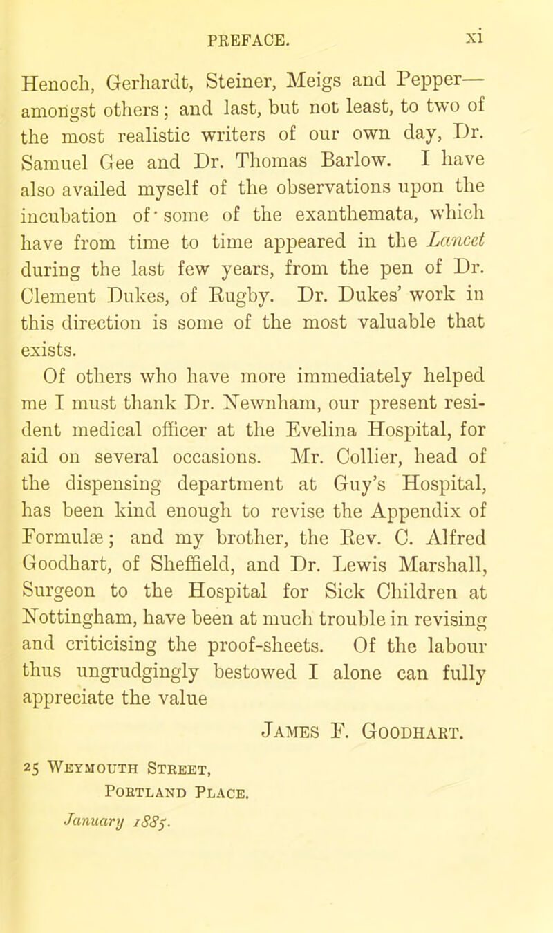 Henoch, Gerhardt, Steiner, Meigs and Pepper— amongst others ; and last, but not least, to two of the most realistic writers of our own day. Dr. Samuel Gee and Dr. Thomas Barlow. I have also availed myself of the observations upon the incubation of'some of the exanthemata, which have from time to time appeared in the Lancet during the last few years, from the pen of Dr. Clement Dukes, of Eugby. Dr. Dukes’ work in this direction is some of the most valuable that exists. Of others who have more immediately helped me I must thank Dr. Newnham, our present resi- dent medical officer at the Evelina Hospital, for aid on several occasions. Mr. Collier, head of the dispensing department at Guy’s Hospital, has been kind enough to revise the Appendix of Formulte; and my brother, the Eev. C. Alfred Goodhart, of Sheffield, and Dr. Lewis Marshall, Surgeon to the Hospital for Sick Children at Nottingham, have been at much trouble in revising and criticising the proof-sheets. Of the labour thus ungrudgingly bestowed I alone can fully appreciate the value James F. Goodhart. 25 Weymouth Steeet, PoETLAND Place. Januarij 188j.