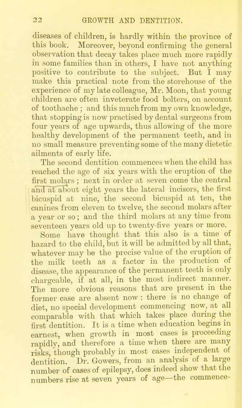 diseases of children, is hardly within the province of this book. Moreover, beyond confirming the general obsei’vation that decay takes place much more rapidly in some families than in others, I have not anything positive to contribute to the subject. But I may make this practical note from the storehouse of the experience of my late colleague, Mr. Moon, that young children are often inveterate food bolters, on account of toothache ; and this much from my own knowledge, that stopping is now practised by dental surgeons from four years of age upwards, thus allowing of the more healthy development of the permanent teeth, and in no small measure preventing some of the many dietetic ailments of early life. The second dentition commences when the child has reached the age of six years with the eruption of the first molars ; next in order at seven come the central and aTliDout eight years the latei-al incisors, the first bicuspid at nine, the second bicuspid at ten, the canines from eleven to twelve, the second molars after a year or so ; and the third molars at any time from seventeen years old up to twenty-five years or more. Some have thought that this also is a time of hazard to the child, but it will be admitted by all that, whatever may be the precise value of the eruption of the milk teeth as a factor in the production of disease, the appearance of the permanent teeth is only chargeable, if at all, in the most indirect manner. The more obvious reasons that are present in the former case are absent now : there is no change of diet, no special development commencing now, at all comparable with that which takes place during the first dentition. It is a time when education begins in earnest, when growth in most cases is proceeding rapidly, and therefore a time when there are many risks, though probably in most cases independent of dentition. Dr. Gowers, from an analysis of a large number of cases of epilepsy, does indeed show that the numbers rise at seven years of age the commence-