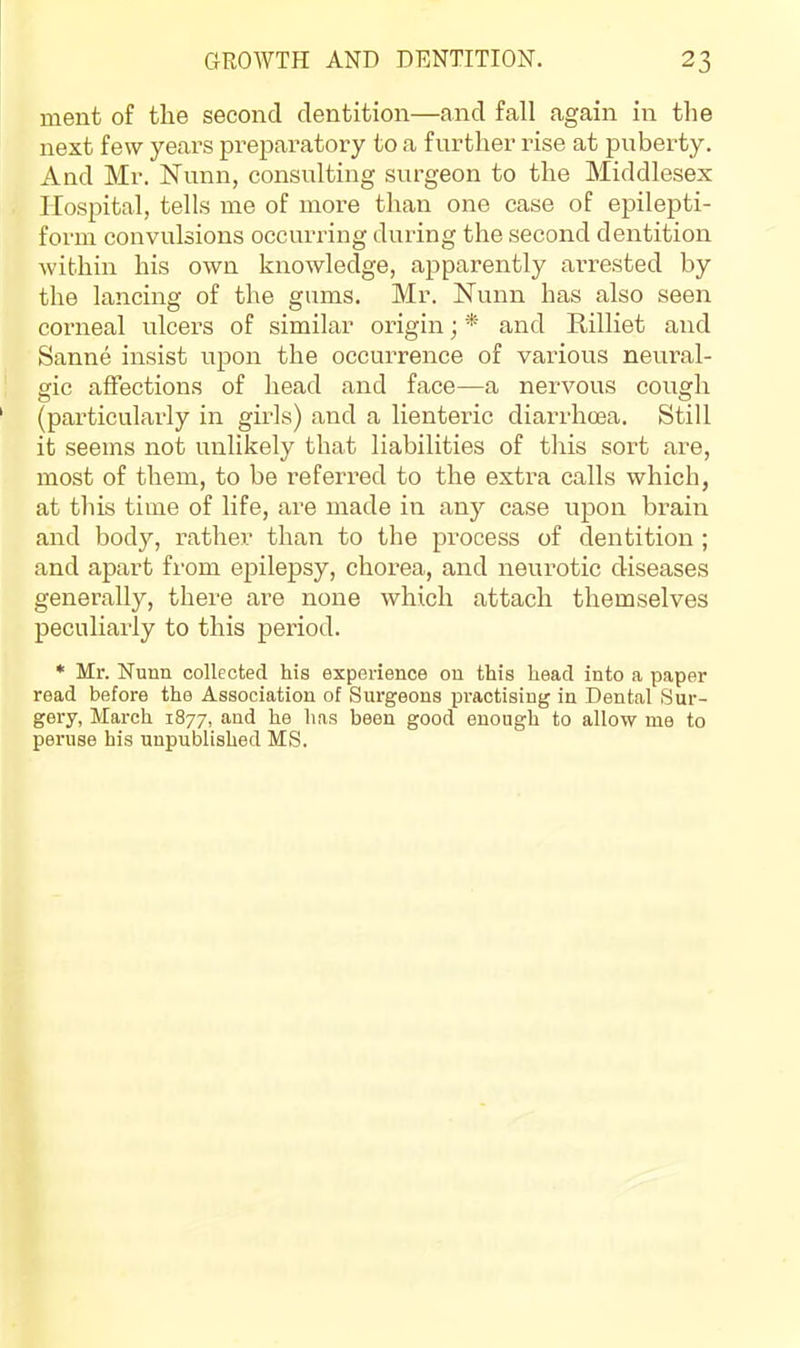 ment of the second dentition—and fall again in the next few years preparatory to a further rise at puberty. And Mr. ISTunn, consnlting surgeon to the Middlesex Hospital, tells me of more than one case of epilepti- form convulsions occurring during the second dentition within his own knowledge, apparently arrested by the lancing of the gums. Mr. Nunn has also seen corneal ulcers of similar origin; * and Rilliet and Sanne insist upon the occurrence of various neural- gic affections of head and face—a nervous cough (particularly in girls) and a lienteric diarrhoea. Still it seems not unlikely that liabilities of this sort are, most of them, to be referred to the extra calls which, at this time of life, are made in any case upon brain and body, rather than to the process of dentition ; and apart from epilepsy, chorea, and neurotic diseases generally, there are none which attach themselves peculiarly to this period. * Mr. Nunn collected his experience on this head into a paper read before the Association of Surgeons practising in Dental Sur- gery, March 1877, and he has been good enough to allow me to peruse his unpublished MS.