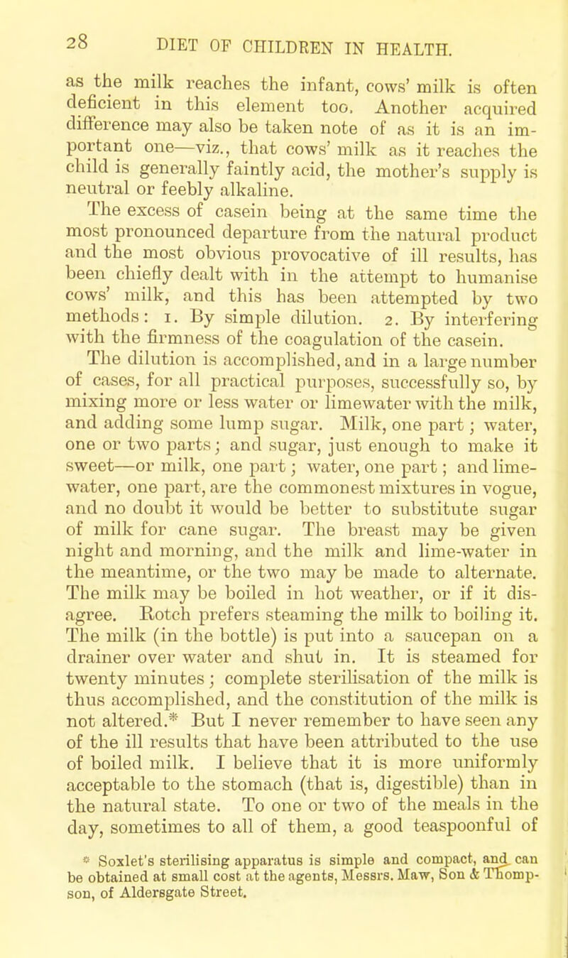 as the milk reaches the infant, cows’ milk is often deficient in this element too. Another acquired difference may also be taken note of as it is an im- portant one—viz., that cows’ milk as it reaches the child is generally faintly acid, the mother’s supply is neutral or feebly alkaline. The excess of casein being at the same time the most pronounced departure from the natural product and the most obvious provocative of ill results, has been chiefly dealt with in the attempt to humanise cows’ milk, and this has been attempted by two methods: i. By simple dilution. 2. By interfering with the firmness of the coagulation of the casein. The dilution is accomplished, and in a large number of cases, for all practical purposes, successfully so, by mixing more or less water or limewater with the milk, and adding some lump sugar. Milk, one part; water, one or two parts; and sugar, just enough to make it sweet—or milk, one part; water, one part; and lime- water, one part, are the commonest mixtures in vogue, and no doubt it would be better to substitute sugar of milk for cane sugar. The breast may be given night and moiming, and the milk and lime-water in the meantime, or the two may be made to alternate. The milk may be boiled in hot weather, or if it dis- agree. Botch prefers steaming the milk to boiling it. The milk (in the bottle) is put into a saucepan on a drainer over water and shut in. It is steamed for twenty minutes; complete sterilisation of the milk is thus accomplished, and the constitution of the milk is not altered.* But I never remember to have seen any of the ill I'esults that have been attributed to the use of boiled milk. I believe that it is more uniformly acceptable to the stomach (that is, digestible) than in the natural state. To one or two of the meals in the day, sometimes to all of them, a good teaspoonful of » Soxlet’s sterilising apparatus is simple and compact, a^ can be obtained at small cost at the agents, Messrs. Maw, Son & Thomp- son, of Aldersgate Street.