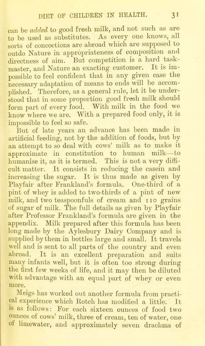 can be added to good fresh milk, and not such as are to be used as substitutes. As every one knows, all sorts of concoctions are abroad which are supposed to outdo Nature in appropriateness of composition and directness of aim. But competition is a hard task- master, and Nature an exacting customer. It is im- possible to feel confident that in any given case the necessary adaptation of means to ends wall be accom- plished. Therefore, as a general imle, let it be under- stood that in some proportion good fresh milk should form part of every food. With milk in the food we know where we are. With a prepared food only, it is impossible to feel so safe. But of late years an advance has been made in artificial feeding, not by the addition of foods, but by an attempt to so deal with cows’ milk as to make it approximate in constitution to human milk—to humanise it, as it is termed. This is not a very diffi- cult matter. It consists in reducing the casein and increasing the sugar. It is thus made as given by Playfair after Fi'ankland’s formula. One-third of a pint of whey is added to two-thirds of a pint of new milk, and two teaspoonfuls of cream and no grains of sugar of milk. The full details as given by Playfair after Professor Prankland’s formula are given in the appendix. Milk prepared after this formula has been long made by the Aylesbury Dairy Company and is supplied by them in bottles large and small. It travels well and is sent to all parts of the country and even abroad. It is an excellent pi’e^^aration and suits many infants well, but it is often too strong during the fii’st few weeks of life, and it may then be diluted with advantage with an equal part of whey or even more. Meigs has worked out another formula from practi- cal experience which Botch has modified a little. It is as follows: For each sixteen ounces of food two ounces of cows’ milk, three of cream, ten of water, one of limewatei’, and approximately seven drachms of