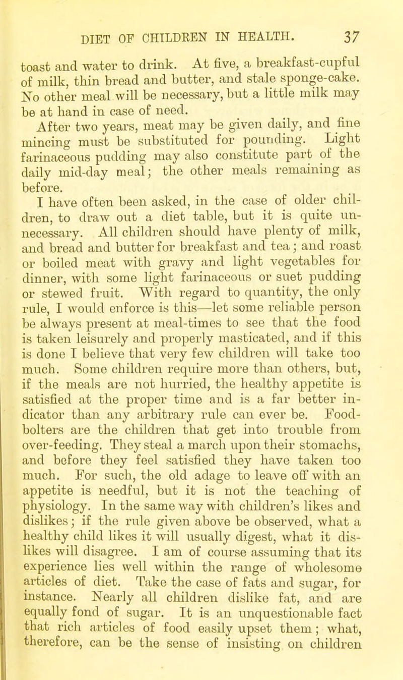 toast and water to drink. At five, a breakfast-cupful of milk, thin bread and butter, and stale sponge-cake. No other meal will be necessary, but a little milk may be at hand in case of need. After two years, meat may be given daily, and fine mincing must be substituted fox’ pounding. Light fai’inaceous pudding may also constitute part of the daily mid-day meal; the other meals remaining as befoi’e. I have often been asked, in the case of older chil- di’en, to draw out a diet table, bxxt it is quite un- necessai’y. All childx’en should have plenty of milk, and bread and butter fox’ breakfast and tea; axxd x’oast or boiled meat with gx-avy and light vegetables for dinner, with some light fax’inaceoxis or sxiet pxxdding or stewed fruit. With regard to quantity, the only rule, I would enforce is this—let some i-eliable person be always px'esent at xneal-times to see that the food is taken leisurely and properly masticated, axxd if this is done I believe that ver-y few childreix will take too mxxch. Some childx’en x’eqxxix-e more than othei’S, but, if the meals are not hxxrried, the healthy appetite is satisfied at the proper time aixd is a far better ixx- dicator than any arbitraxy rule caix ever be. Food- bolters are the children that get into trouble from over-feeding. They steal a march xipon their stomachs, and before they feel satisfied they have taken too much. For sxxch, the old adage to leave off with an appetite is needful, but it is not the teachixxg of physiology. In the same way with childi’en’s likes and dislikes; if the rule given above be observed, what a healthy child likes it will xisually digest, what it dis- likes will disagree. I am of coixx’se assumixxg that its experience lies well within the range of wholesome articles of diet. Take the case of fats and sugar, for instance. Nearly all children dislike fat, and ax’e equally fond of sugar. It is axx unquestioixable fact that I’ich ax’ticles of food easily upset them; what, therefore, can be the sense of insistiixg oxx childreix