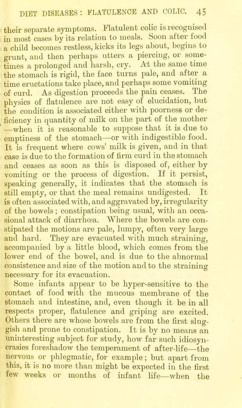 their separate symptoms. Flatulent colic is recognised in most cases by its relation to meals. Soon after food a child becomes restless, kicks its legs about, begins to grunt, and then perhaps utters a piercing, or some- times a prolonged and harsh, cry. At the same time the stomach is rigid, the face turns pale, and after a time eructations take place, and perhaps some vomiting of curd. As digestion proceeds the pain ceases. The physics of flatulence are not easy of elucidation, but the condition is associated either with poorness or de- flciency in quantity of milk on the part of the mother —when it is reasonable to suppose that it is due to emptiness of the stomach—or with indigestible food. It is frequent where cows’ milk is given, and in that case is due to the formation of firm curd in the stomach and ceases as soon as this is disposed of, either by vomiting or the process of digestion. If it persist, speaking generally, it indicates that the stomach is still empty, or that the meal remains undigested. It is often associated with, and aggravated by, irregularity of the bowels; constipation being usual, with an occa- sional attack of diarrhoea. Where the bowels are con- stipated the motions are pale, lumpy, often very large and hard. They are evacuated with much straining, accompanied by a little blood, which comes from the lower end of the bowel, and is due to the abnormal consistence and size of the motion and to the straining necessary for its evacuation. Some infants appear to be hyper-sensitive to the contact of food with the mucous membrane of the stomach and intestine, and, even though it be in all respects proper, flatulence and griping are excited. Others there are whose bowels are from the first slug- gish and prone to constipation. It is by no means an uninteresting subject for study, how far such idiosyn- crasies foreshadow the temperament of after-life—the nervous or phlegmatic, for example; but apart from this, it is no more than might be expected in the first few weeks or months of infant life—when the