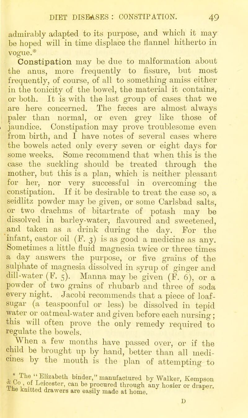 admirably adapted to its purpose, and which it may be hoped will in time displace the hannel hitherto in vogue.* Constipation may be due to malformation aboiit the anus, more frequently to fissure, but most frequently, of course, of all to something amiss either in the tonicity of the bowel, the material it contains, or both. It is with the last group of cases that we are here concerned. The fmces are almost always paler than normal, or even grey lilce those of I jaundice. Constipation may prove troublesome even from birth, and I have notes of several cases where the bowels acted only every seven or eight days for some weeks. Some recommend that when this is the case the suckling should be treated through the mother, but this is a plan, which is neither pleasant for her, nor very successful in overcoming the constipation. If it be desirable to treat the case so, a seidlitz powder may be given, or some Carlsbad salts, or two drachms of bitartrate of potash may be dissolved in barley-water, flavoured and sweetened, and taken as a drink during the day. For the infant, castor oil (F. 3) is as good a medicine as any. Sometimes a little fluid magnesia twice or three times a day answers the purpose, or five grains of the sulphate of magnesia dissolved in syrup of ginger and dill-water (F, 5). Manna may be given (F. 6), or a powder of two grains of rhubarb and three of soda every night, Jacobi recommends that a piece of loaf- sugar (a teaspoonful or less) be dissolved in tepid water or oat meal-water and given before each nursing; this will often prove the only remedy required to regulate the bowels. When a few months have passed over, or if the child be brought up by hand, better than all medi- cines by the mouth is the plan of attempting to * The‘‘Elizabeth binder,” manufactured by Walker, Kempson a’hlV ?f.-kei?ester, can be procured through any hosier or draper. •1-ne knitted drawei's are easily made at home, D