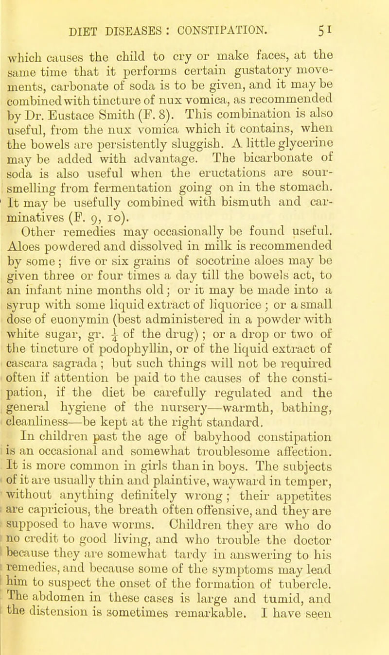 which causes the child to cry or make faces, at the same time that it performs certain gustatory move- ments, carbonate of soda is to be given, and it may be combmed with tincture of nux vomica, as recommended by Dr. Eustace Smith (E. 8). This combination is also useful, from the nux vomica which it contains, when the bowels are persistently sluggish. A little glycerine may be added with advantage. The bicarbonate of soda is also useful when the eructations are sour- smelling from fermentation going on in the stomach. It may be usefully combined with bismuth and car- minatives (E. 9, 10). Other remedies may occasionally be found useful. Aloes powdered and dissolved in milk is recommended by some ; five or six grains of socotrine aloes may be given three or four times a day till the bowels act, to an infant nine months old; or it; may be made into a syrup with some liquid extract of liquorice ; or a small dose of euonymin (best administered in a powder with white sugar, gr. of the drug); or a drop or two of the tincture of podophyllin, or of the liquid extract of cascara sagrada; but such things will not be required often if attention be paid to the causes of the consti- pation, if the diet be carefully regulated and the general hygiene of the nursery—warmth, bathing, cleanliness—be kept at the right standard, In children past the age of babyhood constipation is an occasional and somewhat ti-oublesome affection. It is more common in girls than in boys. The subjects of it are usually thin and plaintive, wayward in temper, without anything definitely wrong; their appetites are capricious, the breath often offensive, and they are supposed to have worms. Children they are who do no credit to good living, and who trouble the doctor because they are somewhat tardy in answering to his remedies, and because some of the symptoms may lead him to suspect the onset of the formation of tubercle. The abdomen in these cases is large and tumid, and the distension is sometimes remarkable. I have seen