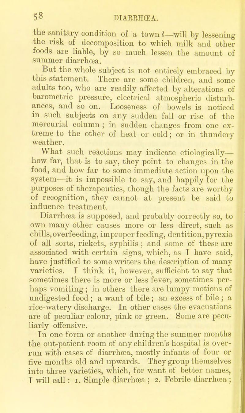 the sanitary condition of a town ?—will by lessening the risk of decomposition to which milk and other foods are liable, by so much lessen the amount of summer diarrhoea. But the whole subject is not entirely embraced by this statement. There are some children, and some adults too, who are readily affected by alterations of barometric pressure, electrical atmospheric distui'b- ances, and so on. Looseness of bowels is noticed in such subjects on any sudden fall or rise of the mercurial column ; in sudden changes from one ex- treme to the other of heat or cold; or in thundery weather. What such reactions may indicate etiologically— how far, that is to say, they point to changes in the food, and how far to some immediate action upon the system—it is impossible to say, and happily for the purposes of therapeutics, though the facts are worthy of recognition, they cannot at present be said to influence treatment. Diarrhoea is supposed, and probably correctly so, to own many other causes more or less direct, such as chills, overfeeding, improper feeding, dentition, pyrexia of all sorts, rickets, syphilis; and some of these are associated with certain signs, which, as I have said, have justified to some wi-iters the description of many varieties. I think it, however, sufficient to say that sometimes there is more or less fever, sometimes per- haps vomiting; in others there are lumpy motions of undigested food ; a want of bile; an excess of bile ; a rice-watery discharge. In other cases the evacuations are of peculiar colour, pink or green. Some are pecu- liarly ofiensive. In one form or another during the summer months the out-patient room of any children’s hospital is over- run with cases of diarrhoea, mostly infants of four or five months old and upwards. They group themselves into three varieties, which, for want of better names, I will call: i. Simple diaiThoea ; 2. Febrile diarrhoea ;
