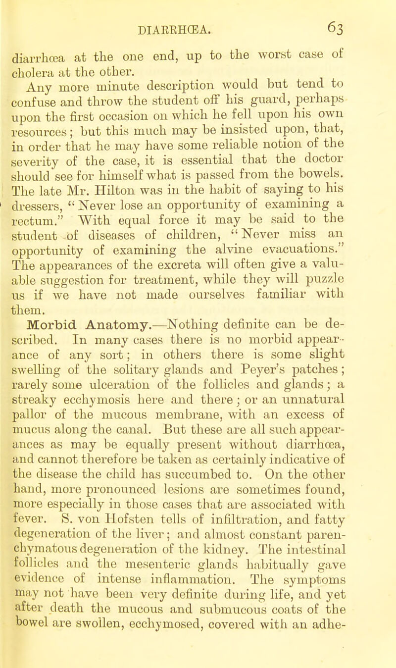 diarrhoja at the one end, up to the worst case of cholera at the other. Any more minute description would but tend to confuse and thi’ow the student off his guard, pei’haps upon the first occasion on which he fell upon his own I'esources; but this much may be insisted upon, that, in order that he may have some reliable notion of the severity of the case, it is essential that the doctor should see for himself what is passed from the bowels. The late Mr. Hilton was in the habit of saying to his dressers, “ Never lose an opportunity of examining a rectum.” With equal force it may be said to the student of diseases of children, “ Never miss an opportunity of examining the alvine evacuations.” The appearances of the excreta will often give a valu- able suggestion for treatment, while they will puzzle us if we have not made ourselves familiar with them. Morbid Anatomy.—Nothing definite can be de- scribed. In many cases there is no morbid appear- ance of any sort; in others there is some slight swelling of the solitary glands and Peyer’s patches; rarely some ulceration of the follicles and glands; a streaky ecchymosis here and there; or an unnatural pallor of the mucous membrane, with an excess of mucus along the canal. But these are all such appear- ances as may be equally present without diarrhma, and cannot therefore be taken as certainly indicative of the disease the child has succumbed to. On the other hand, more pronounced lesions are sometimes found, more especially in those cases that are associated with fever. S. von Hofsten tells of infiltration, and fatty degeneration of the liver; and almost constant pai'en- chymatous degeneration of the kidney. The intestinal follicles and the mesenteric glands habitually gave evidence of intense inflammation. The symptoms may not have been very definite during life, and yet after death the mucous and submucous coats of the bowel are swollen, ecchymosed, covered with an adhe-