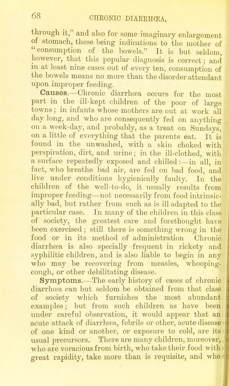 through it,” and also for some imaginary enlargement of stomach, these being indications to the mother of “ consumption of the bowels.” It is but seldom, however, that this popular diagnosis is correct; and in at least nine cases out of every ten, consumption of the bowels means no more than the disorder attendant upon improper feeding. Causes.—Chronic diarrhoea occurs for the mo.st part in the ill-kept children of the poor of large towns; in infants whose mothers are out at work all day long, and who are consequently fed on anything on a week-day, and probably, as a treat on Sundays, on a little of evei'ything that the parents eat. It is found in the unwashed, with a skin choked with perspiration, dirt, and urine; in the ill-clothed, with a surface repeatedly exposed and chilled:—in all, in fact, who breathe bad air, are fed on bad food, and live under conditions hygienically faulty. In the children of the well-to-do, it usually results from improper feeding—not neces.sarily from food intrinsic- ally bad, but rather from such as is ill adapted to the particular case. In many of the children in this class of .society, the greatest care and foi'ethought have been exercised; still there is .something wrong in the food or in its method of admini.stration Chronic diarrhoea is also specially frequent in rickety and syphilitic children, and is also liable to begin in any who may be recovering from measles, whooping- cough, or other debilitating disease. Symptoms.—The early history of cases of chronic diarrhoea can but seldom be obtained from that class of society which furnishes the most abundant examples; but from such children as have been under careful observation, it would appear that an acute attack of diarrhoea, febrile or other, acute disease ■ of one kind or another, or exposure to cold, are its • usual precursors. There are many children, moreover, who are voracious from birth, who take their food with i great rapidity, take more than is requisite, and who <