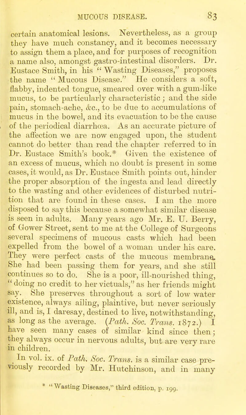 certain anatomical lesions. Nevertheless, as a group they have much constancy, and it becomes necessary to assign them a place, and for purposes of recognition a name also, amongst gastro-intestinal disorders. Dr. Eustace Smith, in his “ Wasting Diseases,” proposes the name “ Mucous Disease.” hie considers a soft, flabby, indented tongue, smeared over with a gum-like mucus, to be particularly characteristic ; and the side pain, stomach-ache, &c., to be due to accumulations of mucus in the bowel, and its evacuation to be the cause of the periodical diaiThma. As an accurate picture of the affection we are now engaged upon, the student cannot do better than read the chapter referred to in Dr. Eustace Smith’s book.* Given the existence of an excess of mucus, which no doubt is present in some cases, it would, as Dr. Eustace Smith points out, hinder the proper absorption of the ingesta and lead directly to the wasting and other evidences of disturbed nutri- tion that are found in these cases. I am the more disposed to say this because a somewhat similar disease is seen in adults. Many years ago Mr. E. U. Berry, of Gower Street, sent to me at the College of Surgeons several specimens of mucous casts which had been expelled from the bowel of a woman under his care. They were perfect casts of the mucous membrane. She had been passing them for years, and she still continues so to do. She is a poor, ill-nourished thing, “ doing no credit to her victuals,” as her friends might say. She preserves throughout a sort of low water existence, always ailing, plaintive, but never seriously ill, and is, I daresay, destined to live, notwithstanding, as long as the average. {^Path. Soc. Trans. 1872.) I have seen many cases of similar kind since then; they always occur in nervous adults, but are very rare in children. In vol. ix. of Path, Soc. Trans, is a similar case pre- viously recorded by Mr. Hutchinson, and in many * “ Wasting Diseases,” third edition, p. 199.